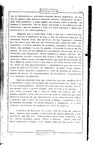 ~                                           ~,ESERVADO
                                                                                               676

     ria se desenvolvera,            estivera    afastado     desses problemas,          em fu~
      ção da própria vida escolar bastante                intensa.     Estagiário       na Bri-
     gada pára-quedista,            a quem.também       não estava afeta a missão              de
     combate à subversão,            não se havia       nabi.tuado à virulência da ação
                                                  "I
     terrorista, que se tornavq a cada dia mais violenta                         à medida que
     constatava a sua inconseqüência.

                 Julgando   que o casál nada tinha a ve~ com a sUbvers50,MaE
     tinez iniciou a travessia               da rua, a fim de solicitar-lhe              que se
     afastasse        daquela   área. Ato continuo,         de sua "barriga",           formada
     por uma cesta para pão com uma abertura                  para saque da arma              ali
     escondida,        a mulher     retirou um revólver,       rnatando-o instantanea-.
     mente, sem qualquer            chance de reação. O Capitão Parreira, de sua
     equipe, ao sair em sua defesa, foi gravemente                     ferido por um tiro
     desferido        pelo terrorista.       Nesse momento, os demais agentes                 de-
     ~encadearam        cerrado tiroteio        que causou    a morte do casal de sub
     versivos.        Estes vieram a ser identificadoscomo sendo os militantes                 do
     MR-8 Mário de Souza Prata e sua amante Harilena                      Villas-Bôas         Pin
     to, ambos de alta periculosidade                  e responsáveis     por uma extensa
     lista de atos terroristas.              No '~aparelho" do casal· foram              encon-
     trados armas, munição           e explosivos,        além de dezenas        de levanta-
            I




     ~entos de bancos, de super~lercados, de diplomatas                       estrangeiros
     e de generais do Exército.

                 Destino perverso     esse que compensou        com uma reação de ódio
     e violência        o gesto de bondade        tão caracteristica        do      "zaz5",    c~
     mo "era carinhosamente           chamado     Martinez    por seus amigos.          Marti-
     nez deixou viúva e quatro            filhos,       três meninas    e um menino,            a
     mais velha, ã epoca, com 11 anos de idade. Sua esposa,                           com     uma
     pequena pensão, criou com ~acrificios                  aquelas crianças,que,pelo
     ambiente       familiar de que desfrutavam,            eram, naturalmente,          dóceis
     e afáveis. Com o apoio de familiares                  e amigos, suplanLou          a dor,
     os traumas decorrentes da morte violenta                 e inesperada          e as difi
     cuidades resultantes           da aus6ncia        do chefe de famIiia.


                 A familia de Martinez        nao pediu, nem ve razao em               homena-
   gens.          Apenas quer guardar a lembrança            do'.esposo dedicado         e pai
   carinhoso          .que ele foi.     Profissional        competente,    dedicado         e l~
   aI,          atleti1 exemplar,    amigo     afável     e educado,     "Zazii",     com seu
   g5nio expansivo          e alegre, será sempro           lembrado com muito           cari-




~--..r'-.
     «;.,
            ----------·-r __            f-E-~-[-[l-V~-~~~
 