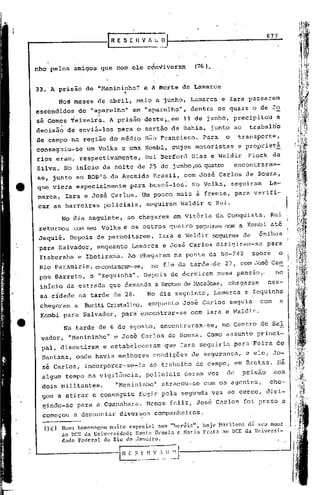 nho pelos amigos que com ele cÓn~iveram                                       (76).


33. A priéio de "Menininho~                       e ,h mórte de Lamarca
                                     °1

         do~ ~eses de abril, maio e junho, Lamarca                                       e Iara passaram
esc6ndidoS          de "aparelho"          em "aparelho",                    dentre os quais o de Jo
sé Gom~s Teixeir~.           A prisão de!;te~_em 11 de junho, precipitou'a
              ~'

decisão      de enviá-los      para o sertão da Bahia,                             junto ao             trabalBo
de .campo na região do médio                      são Francisco.                Para       o       transporte,
consegéiu-se          um Volks e uma KOí:nbi",
                                             cujos motoristas                                      e proprietá
rios eram, respectivamente,                       Rui Berford                Dias e Waldir              Fiock      da
Silva. No inicio da noite de 25 de junho ,os.
                                            quatro                                              encontraram-
se, junto ao BOB'S.da              Avenida             Brasil,         com José Carlos de Souza,
que viera especialmen~e                   para buscá-los~                    No Volks,         seguiram         La-
marca,       Iara e José Carlos.                  Um pouco mais à frente, para verifi-
car as barreiras           policiais,              seguiram          Waldir       e Rui.

          No dia seguinte,                ao chegarem             em Vitória da Conquista,                       Rui
 retornou      cem seu Volks e os outros quatro seguiramcom                                        a    Kcmbi' até
 Jequié.      Depois de pernoitarem,                     Iara e Waldir                 seguiram de           ônibus
'para Salvador,          enquanto          Lamarca         e José Carlos dirigiram-se                           para
 Itaberaba          e Ibotirama.          Ao chegarem             na ponte da BR-242                     sobre      o
 Rio pararoirim, encontraram-se, no fim da tarde ·de 27, com José Caro                                                      I


                                                                                                         -                  i
 pos Barreto,          o "Zequinha".              Depois de dormirem                    numa pensao,-              no       i
 inicio da estrada que demanda a Brotas de !·1acaúbas,hegaram
                                                     c                                                          nes-        I
                                                                                                                            I
 sa cidade natárde            de 28.                 No dia seguinte,                  Lamarca         e Zequinha
                                                                                                                            I
                                                                                                                            I
                                                                                                                            I


 chegaram       a    Buriti Cristalino, enquanto                      José Carlos              seguia        com        a
 Kombi para Salvador,              para encontrar-se                         com Iara e Waldir.

             Na tarde de 6 de agosto, encontraram-se,                                    no Centro de Sal
 vador,       "Menininho"     e Jos~ Carlos de Souza. Corno assunto princi-
 pal, discutiram           e estabeleceram                 que Iara seguiria                    para Feira de
 Santana, onde havia melhores                          condições             de segurança,              e ele, Jo-
  sé Carlos,          incorporar-se-ia                ao trabalho             de campo, em Brotas.                  Há
 algum tempo na vigilância,                       policiais            deram voz           de          prisão      aos
 dois militantes.              "Menininho". atracou-se                          com os agentes,                 che-
  gou a atirar e conseguiu                    fugir pela              segunda vez ao cerco, diri-
  gindo-se          para a Guanabara.              Menos feliz, Jos6 Carlos                            f~i preso e
  começou      a denunciar      diversos               companheiros.

  (76)    Num.:!homennr,cnl mui.to        espccinl       aos     "heróis",      hoje    Narilena        dá seu nome
          ao DCE da Universidade Sant.:l Orsula e Mario Prata ao DCE da Universi-
          dade Federal do Rio de Jnneiro.

                                I   n     E ;_~      n ~,: __ ;;-~.J---'----------------
 
