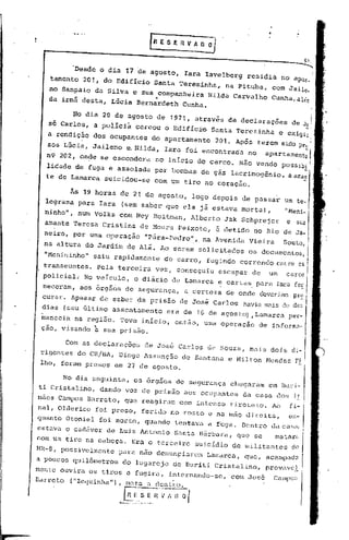 'Desde o dia 17 de agosto,               Iara Iavelberg          residia       no apar,I,

   tarnento 201, do Edif~cio          Santa Terezinha,               na Pituba,    com Jail ,
                                                                                            e
   no Sampaio da Silva e sua .,companheira Nilda Carvalho                          Cunha,alér.
   da irmã desta, Lúcia Bernardeth Cunha.                                                             I
         No dia 20 de agosto de 1971,                atraves de declaraçoes
                                                           -             -                 de Jo' j,
   sé Carlos, a policiá        cercou o Edifici~            Santa Terezinha                    -,
                                                                                        e exi9i~
   a rendição dos Ocupantes           do apartamento           201. Após terem sido pre! I
   sos Lúcia, Jaileno     e.Nilda,            Iara foi encontrada         no      apartament~l
  n9 202, onde se escondera             no inicio do cerco. Não vendo possibi I
  lidade de fuga e assolada            por bombas de gás lacrimogênio,
  te de Lamarca    suicidou-se         com um tiro no coração.

         As 19 horas de 21 de agosto,               logo depois de passar
  legrama para Iara     (sem saber que ela já estava morta) ,                            "Meni-
  ninho", num Volks com Ney ROitman,                Alberto      Jak Schprejer
  amante Teresa Cristina           de Moura Peixoto,           e detido     no Rio de
  neiro, por uma operação           "Pára-Pedro",        na Avenida       Vieira         Souto,
  na altura do Jardim de Alá. Ao serem solicitados                        os documentos,
  "Menininho" saiu    rapidamente             do carro, fugindo correndo entre cs                 I
  transeuntes.   Pela terceira          vez, conseguiu         escapar     de      um
  policiaL   No veículo,      o diário         de Lamarca e cartas para Iara
 neceram, aos órgãos de segurança,                a certeza          de onde deveriam
 curar. Apesar ç1e saber da prisão de José Carlos                        havia m,:üsde
 dias (seu último assentamento                era de16     de agostO) ,Lamarca per-
 manecia na regi5o. Teve início,                então, uma operação            de informa-
 çao, visando à sua prisão.

       Com as declaraçõ~s           de José Carlos de Souza, mais
 rigentes do CR/BA, Diogo Assunção de Santana e Milton Mendes Fi
 lho, foram presos em 27 de agosto.

       No dia seguinte,       os órgãos de segurança                  chegaram    em Buri-
ti Cristalino,    dando voz de prisão             aos ocupantes          da casa dos i!
maos Campos Barreto,     que reagiram            com intenso tiroteio.             Ao     fi-
nal, Olderico    foi preso,        ferido no rosto e na mão direita,                      en-
quanto Otoniel foi morto, quando                tentav.a   d   fuga. Dentro dacasil,
estava o cad5ver de Luiz Antonio                Santa B5rbara,         que se       matnr~
com um tiro na cabeça.      Era o terceiro           suicídio de militantes                do
NR-S, possivelmente    para não denunçiarem                Lamarca,      que, acampado
a poucos quilõmetros    do lugarejo             de Buriti Cristalino,             provavc!
mcn te Ouviru. os tiros e fugi.ra, in ternando-se                t    corn José     Call1po~;
Barreto ("ZcC}uinha"), mi1ta a dcntro.

                        [n _~•.---_;-~~~l
                              E.S E
                       ,-_ .•~.-      .. ".
 