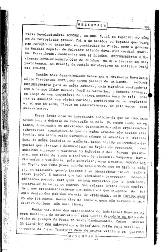 ~-------                           ~ESERVAOO
                                                                                          680


   rária Revolucionária       (OPCOR), eX-MNR.     Igual ou s~perior                ao núme.
   ro de terroristas    presos~     foi o de banidos       ou fugidos que busc!
   rarn refúgio no exterior,      em particuiar     no Chile, onde o governo
  da Unidade Popular de Salvador         Allende    dava-lhes       cordial         guari-
  da. Essas.fugas,     combinadas    com as prisões,         enfraqueceram           o Mo-
  vimento Revolucionãrio'Oito        de Outubro     (MR-8) e levaram             ao dcsa
  parecimento, no Brasil,       da Fração      Bolchcvique     da Política           Oper~
  ria .(FB-PO).

        Também fora desarticulado nesse ano o Movimento                       Revolucio
  nãrio Tiradentes (MRT),que nunca passara de um bando,                         voltado
  exclusivamente     para as ações armadas,        cuja história          confunde-se
  com a de seu líder Devanir        José de Carvalho.         (Somente         Devanir,
  ao longo de sua trajetória        de crimes,cornetcu mais de três                   deze
  nas de assaltos    com vários     feridos,    participou     de um          seqüestro
  e, ao.que se sabe, direta ou indiretamente,              de pelo m~nos              seis
 .assassinatos.

        Esses fatos eram um imp~rtante           indício de.que           se iniciara,
 nesse ano, a debacle da subversão            no País. De outro          lado, no e~
 ta,nto, oi.,servadasas atividades       desenvolvidas        pelas organizações
 subversivas,     constatava-se   que as ações armadas          não haviam           arre
 fecido. Era ainda muito elevado o numero de assaltos                     e     atenta-
 dos. As ações cresciam       em audácia,      tendo haVido um incrementoda-
 quelas que visavam     a desmoralizar        os órgãos de segurança,                 com
 assaltos     a praças e viaturas    do Exército      e das     forças         polici-
 ais, com roubo de armas e incêndio           de viaturas.      Tampouco            havia
 diminu{do    a violência,    peLo contrário,      essa crescia. Segundo Li~
·da Tayah, que fora presa quando desacordada             com um tiro na cabe
 ça, um militante    quando   instado    a se identificar          "manda        ba.ta c.
 tenta 6u9i~". B natural que tal viru15ncia             provocasse             reaçoes
 idênticas,porque,    para quem      estava    envolvido     com     o     problema,
 tratava-se    de matar ou morrer.      Nos relatos     feitos nesse capítu-
 lo e nos precedentes, viu-se que, toda a vez que um agen te                   da     lei
agiu dentro dos padr6es       normaLs   de urbanidade,        saiu ferido,qua~
do não foi morto. Nesse tipo de combate, quem nâo tivesse                       a ini-
ciativa do'fogo  não saia Lleso.

      Neste ano, além dos assassinatos do industriul Henn.i.ngll
                              .             .
bert BOilcsen, do motorista de táxi Gentil Procópio de Nelo e do
                                     --   -
vigia da garagem da Prata de Táxis Bandeirantes, foram   Inortos
em tiroteios    com subversivos                  TUrra Toja. f'.lartlnez
                                    o Major José •.                    ,
o guard.::! firllla
          du      Transport       To é
                                  •. r> do l.milral
                                                   Vilela          e os       guar(la~;

                      --=rl_~_:;_~_.E f1V.    D.~--.
 