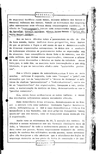 r R E S E it V A ~1                                                 681
                                                  -- -      ..

de segurançá          Gardênio    Jaime Dolce,            Silvano Amâncio         dos Santos e
             ~    ~
Demerval      Ferreira      dos Santos. Também os militantes                      das organiz~              i
 ções subve~~ivas          eràm vítimas         dessa        intransigente       violência.            A
 titulo de ")ustiçamenta..".,
                            háviam                    sido assassinados            Amaro            Luiz
 qe CarvaíhO~         ~ton~o     Lourenco,       ~árcio           Leite Toledo     e Carlos Al-
 berto Maéiel Cardoso.
      "
'"'       Mas se havia          dúvidas       sobre a proximidade              ou nao         do     fim
 da luta àrmada, h~via             indícios       dessa perspectiva,               mais        fortes
 do que ~s p~isões          e fugas e até mesmo do que a                       desestruturação
de diversas        organizações        subversivas.               Um deles era      a     ausência
de lideranças          efetivas    em praticamente                 todas as organizações ain
da atuantes.          Corno conseqüência         desse fato e do momento,                     sem dú-
vida crítico,          que viviam      essas organizações,               começaram        a aflorar
em seus seios discussões               e debates          em torno da validade                     dessa
 luta,que,       a cada dia, se mostrava               mais        inconseqüente        e sem obj~
'tividade,       e que um terrorista            aludiu co~o            "qul~otada6            g~ote6-
 ca6".
           Com o título ~so                 de autocrítica,vinham              à tona as            mais
 acerbas         criticas      à'esquerda,       tida como "incapaz"               e "p::xire", cOm
 acusações que iam de "mesquinharias" "desvio de dinheiro" e cri-
                                    a
 ticas às chefias "personalistasll e lIindividualistas", assim co-

mo ao "espontaneIsmo"             das organizações.                 Começaram    a ver, inclu-
 sive, a socialização            da miséria       em Cuba, desencantando-se                        com o
 "paraiso     comunista".

          Ora, estes fatos evidenciaram                     um outro indicio:             o     moral
dos militantes           subversivos         estava     seriamente       afetado.

          Como decorrência         dessa situação,                 desmobilizava-se           no Bra-
 sil      a outrora      tida como' poderosa              Vanguarda      Popular     Revolucio-
 nária, enfraquecia-se             a        ALN e suas dissidências, e tinha mu fim
 melanc6lico          a Ala Vermelha,         com seus próprios           dirigentes           "entr~
 gando-se"       uns aos outros,            como se desej assem dessa              forma I=Ôrfim
 à organização.
           Assim como os militantes              da AV, à exceçao              dos membros            do
 GT~/ALN e outros militantes                  com uma formação           ideológica           mais so
 lida, a "abertura"            de todo o conhecimento                 passou    a ser uma con-
 duta comum aos presos.            Embora organizassem                 tribunais     de        averi-
 guação de conduta dos militantes                     quando presos,           essas organiza-
 ções não desejavam            e não admitiam             que a eficiência dos órg50s de
 segurança decorria            em boa pàrte da falta de convicção                       e de fir-

                                  ~~:~.,~             •.•_~I,~J
 
