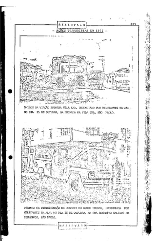 -
                               EflV~~_.~.
                               AÇOES TERRORISTAS      EM f971
                                                                                          685



                                                                                          '.,
                                                                      

1




    ONmus DA VIAÇÃO Er1PHESA VII.A illlA,    INCENDIlIX)   FOR MILTI'ANI'ES   DA AI.N;

    N) DIA   25 DE OUl'UI3RO,. NA ESTRADA DA VIlA Er-1?, sÃO      PAlJID.




    VIA'I'UM DE DISTRIBUIÇÃO DE JORNlIS CO GRUFO FOLJIlS,        INCCNDIlDA    POR
    Z.ITLITIN1'ESDA 1LN, NJ DIA 26 DE   ourunro,   NA RUA BENEDI'lD ClLI,,"I'O EM
                                                                                  I



    PINHEIROS,   sJíD PAUlO.
 