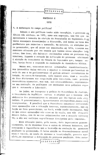t--------------r,~                          E S E R       v   A~3              _... .
                                                                                  _            686


                                      CAP1TULO        X

                                           1972


  1.   A   defasagem   do campo politíco

            Embora, o ano politico         tenha sido tranqüilo,               o processo       p~
 litic~ não evoluiu,         em 1912, como era esperado,                    urna vez que        se
 aproximava      o momento       da eleição do Presidente               da República. O g~
 verno conseguiu
        .                          .
                        desestimular         a discussão ,até           mesmo em torno dos
 parãmetros      que regeriam       a sucessão.           No entanto,       as eleições      pa-
                             ~
 ra governador,        que so iriam ser realizadas                   e~ 1974, tiveram        seu
 processo      alterado    por uma emenda que tornou essas eleições                         ind!
 retas. Com isso, não faltaram                insinuações           sobre um pretenso        co~
 tinuismo,      ligando o retardo da definição                    do processo        eleitoral
 i eleição do Presidente            da Câmara        de Deputados        que, tempos         an-
 tes, havia feito a sugestão da reeleição                         do Presidente       M6dici.

           Nesse ano, ocorreram         outras         alteraçõe&        constitucionais.
 Por intermédio        delas voltava        a existir           o recesso parlamentar         do
 meio do ano e os parlamentares                .já podiam         assumir     secretarias     de

       .
 Estado. As casas do Congresso,               após quatro          anos~, viam a       escolha
 de seus dirigentes         ser respeitada           pelo Executivo,          numa     pr~tica
 democrática     elementar,       mas que, nas circunstâncias,                   representa-
 va uma evolução.         Os polIticos        iam ampliando           seus próprios      espa-
 ços e retomando          a liberdade.

           Em julho, ao inaugurar           o pr6dio          do Ministério      da Justiça,
 o Presidente     da República          voltou         a afirmar       que o Governo        nao
 abdicaria     das prerrogativas          ou poderes            que lhe haviam       sido atri
 buídos. O pronunciamento,            aparentemente              extemporâneo, causou cons
 trangimentos.         E possIvel     que o Presidente              estivesse       rcfJ.etindo
 suas apreensões        com a situaçâo         interna,          particularmente,       com r~
 lação ao foco guerrileiro,             no Pará, então recém descoberto.                    ()cx)r
re que essas apreensões            não eram as da naçâo, que não                      dispunha
desses dados, nem de outros relacionados                          com a atuação       subversi
vai a nao ser notícias            superficiais            divulgadas    pela    imprensa.

           Essa situação    geroll, pelo menos,                 doi's importantes      pronl.ln:....
ciamentos,      hm de Etelvino        Lins e outro de Aliomar                 Baleei.ro, que
revelavam      a impaci6ncia       que a lentidão               da evolução    do    processo
politico      ia prOVocando.       O ~xito obtido no desenvolvimento                     econª
micQ e social, ao invfis de atenuar                   a insatisfaç5o,          parccia    agu-
.çii-la,
       ao ressaltar        a defasagem        do pr.ocesso politiç::o.Este esta-

                                  ll~ F. S _~ _r_~._~_i._I.)_
                                                           ~-
 