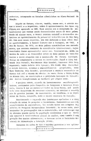 .                    .
                                                                                          ..
                                   [RESERVADO                                                         688


rodovias,       integrando    os Estados        ribeirinhos                  ao Plano Nacional de
Viação.

        Ligado ao futuro, via-se,              também., nesse ano, o acordo                           en-
                                                     -I
tre o Brasil e a Argentina,           sobre o aproveitamento                        das águas con
tlguas, ser aprqvado         na ONU. Esse acordo era o resultado                               de     en-
tendimentos      que vinham     sendo desenvolvidos                     entre os dois            paíSe~
Desde há alguns anos, o Brasil iniciou estudos                                  e discussoes          re-
lativas ao aproveitamento          do potencial                     hidrelétrico        do Rio Para
            .                         .
ná. Com esse mesmo objetivo,              uma vez definida                    a área ideal des-
se aproveitamento,       o Brasil firmava com o Paraguai,                               em 1965,        a
Ata- de Iguaçu. Em 1970, os dois paises                             constituiram        uma ~ssão
mista, que assinou contrato           de consultoria                     internacional,             cujos
resultados      foram apresentados            neste ano. Iniciaram-se,                         então, os
testes de solo e as discussões                 entre os dois paises                     em tornadas
terras a serem alagadas           com a construção                      da     futura     barragem.
Itaipu em·complemento           a usinas em construção:                       Jupiá e Ilha Sol-
teira    (Rio Paraná),       Marimbondo        (Rio Grande),                 Capivara      (Rio Para
napanema),       Salto Os6rio     (Rio Igua9u),                    são Simão     (Rio     parnaiba)
e outras menores,       aliadas a empreendimentos                              projetados,           como
Ágna Vermelha        (lUa Grande),    garantiriam                    a energia     neces sár ia ao
Centro Sul até a virada do século. Da mesma                                  forma a Usina de Pau
lo Afonso 111, em construção, e a projetada                              barragem       de Sobradi-
nho     dariam tranqüilidade        ao Nordeste                    por alguns     anos.

         O projeto    R~D~N, através de levantamentos                             aerofotogramé-
tricos, realizados        pela Companhia              de Pesqu~sas              e Recursos          Mine-
rais, trazia ã l~z as potencialidades                              da área Norte,        até        então
tida como desprov~da          de recursos          minerais,             ao revelar        a exist6~
cia de grandes        jazidas     de cassiterita,                     em Rondônia,       e os depó-
sitos de ferro, manganês,           ouro e outros minerais                        de Caraj5s.

         Considerando     a expansão          das fronteiras                  agricolas        e a din~
mização do setor de pesquisa              e tecnologia,                  fundamentais           rlrao d5:.
senvolvimento        da agricultura,          foi criada nesse ano a Empresa Br~
sileira de Pesquisa          ~gropecuária            (EMBRAPA). Do me~;mo modo,                      para
responder       às preocupações     com a subnutriçao,                        mal crônico que ain
da atingia grande parte da população                               brasileira    e que se           devia
não somente à insuficiência           global                de rações, como também a com
poslç~o das quotas alimentares,                  o Governo              criou o Instj.tuto Na-
 ciona~ dc Alimcntaç50          c Nutriç50           (INAN).

          Recursos    da ordem de Cr$ 3 bilhões                        passaram.a       ser aplica-

----------~---tH                     _E n V_.A_n~
                                      ~_
                                      .•
                                       [
                                               - - .·_._0    . ~
 