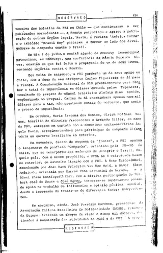 691
                                IRE    S   E   RV    ,.. D O


     tensiva dos boletins        da FBI no Chile -- que continuaram                              a     ser
         .
     publicados    normalmente    --, a Frente patrocinou                       e apoiou a publi-
     cação de outros órgãos           legais • 'Assim,           a    revista     "América Latina"
     e o tab16ide     "Brasil Hoy" passaram                    a formar ao lado dos divul-
     gadores da campanha        contra o Brasil~
              No dia 7 d~ julho, o comitê alemão da Amncsty                              InteIT0tional
     patrocinou,    em Hamburgo,        uma conferência                de Márcia        Moreira         Al-
     ves, ocasião     em que foi feita a propaganda                      de um de seus livros,
     contendd     injúrias contra o Brasil.
              Por volta de setembro, 'a FBI perderia                       um de seus apoios no
     Chile,    com a fuga de seu dirigente 'Carlos Figueiredo                              de sá para
     a França. A Coordenação           Nacional         dà ALN pressionava-o                   para rece
     ber o total da importãncia                em dólares        enviada        pelos      Tupamaros,
4t    resultado    do resgate do'cônsul              brasileiro         Aloísio       Dias       Gomide,
      seqüestrado    no uruguai.       Carlos de sá encaminhara                     apenas nove mil
      dólares para a ALN, não prestando                   contas do restante,                  que seria
      o grosso da importância.

               Em outubro, Maria Iracema dos Santos,                           Ulrich Hoffman               Ro-
      ger, Arnarilio de Oliveira           Vasconcelos               e Armando     Ziller,       em nome
      da FBl, entr~ram     em contato           com a comunista                norte-americana              Ân-
      gela Davis,. arregimentando-a                 para participar             da campanha          di~am~
      tória aO governo brasileiro               no exterior.
               Em novembro,     dentro do esquema c.e "frente",                         a FBI        apoiou
      o lançamento     do panfleto         "Campanha",           orientado        pela         FB-PO         no
      Chile, que se incorporou             aos esforços              de denegrir        o Brasil,           na-
       quele país. Com o mesmo propósito,                      a APHL do B estruturou                  bases
       no exterior,    em estreita         ligação com a FBI. A Base Europa{~),
       coordenada    por Jean Marc Friedrich                   Van Der Weid, a BANor                   (Base
       América),    orientada    por t-larcoSPena Sattamini                      de Arruda,             e       a
       BSant    (Base Santiago/Chile),              com a efetiva participação                    de I1er-
       bert José de Souza e ~sé                S.;:.rr~tornaram-se               importantes         pon to~;
       de .apoio no trabalho de influenciar                     a opinião         públici:l      ll1UIH1j il1     ,

       dando a impressão de tratar-se                  de diferentes             fontes inc.1c!WIH1l'1l-

       teso

                Em novembro,     ainda, José Ferreil:'aCardoso,                       prcsic1cnlC'            (LI

       Associação     Chilena    Brasileira           de Solidariedade              (lCnS),      rcl.())-II"~I


       da Europa,     trazendo    um cheque de vinte e cinco mil dólarc:; d.'!.                         I



       tinados à manutenç50           das atividades             da    lcns    e da FBl.         1 (ll" j (V:!·
 