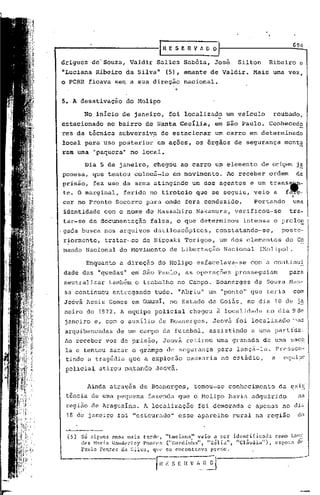 ..-------------G                              E S E   n   V A O O   'I                                  694

 drigues de'Souza,           Valdir Salles Sabóia, José                      Silton         Ribeiro e
 nLuciana Ribeiro da Silva"                  (5), amante de Valdir.                 Mais uma vez,
 o PCBR ficava sem a sua direção                    nacional.


 5. A desativação           do Molipo

         No inicio de janeiro,                foi localizado             um veiculo          roubado,
 estacionado            no bairro de Santa Cecília,               em são Paulo.             Conhecedo
 res da técnica subversiv:a de estacionar                         um carro em determinado
 local para uso. posterior              em ações, os órgãos de segurança                           monta
 ram uma "paquera" no local.

         Dia 5 de jarieiro, chegou                 ao carro um elemento                de origem j~
 ponesa, que tentou colocá~lo                   em movimento.            Ao receber         ordem           de
 prisão, fez uso da arma atingindo                        um dos agentes e um trans~-
 te. O marginal,            ferido no tiroteio             que se seguiu, veio a                   f~-
                                                                                                        I

 cer no Pronto Socorro para onde fora conduzido.                                    Portando            uma
 identidade com o nome de Massahiro                        Nakamura,        verificou-se             tra-
 tar-se de documentação              falsa, o que determinou                   intensa       c prolo~
.gada busca nos arquivos datiloscópicos,                          constatando-se,                poste-
 r~ormente,        tratar-se      de Hiroaki Torigoe,                um dos elementos              do Co
 mando Nacional do Hovimcnto                  de Libertação              Nacional     (Molipo).

          Enquanto a direção do Molipo                     esfacelava-se          com'a continui
 dade das "quedas~ e~ são Paulo, as operações                               prosseguiam              para
 neutralizar tamb&m o trabalho                    no Campo. Boanerges               de Souza Mas-
 sa continuou entregando               tudo. "Abriu" um "ponto" que teria                               com
 Jcóvá Assis Gomes em Qlarai, no Estado de Goiás, no dia 10 de ja
 neiro de 1972. A equipe policial                      chegou ~ localidade                 no dia 9dc
  janeiro e, com o auxilio de Boanergcs,                         Jeová foi localizado '~as
  arquibancadas de um campo de futebol,                        assistindo          a uma partída.
 Ao receber voz de prisão,                   Jeová retirou uma granada                     de uma sac~
  la e tentou sacar o grampo de segurança para lanç~-la. Presscn-
 ·tindo a tragédia que a explosão causaria no estádio,  a equipe
  policial atirou m~tanQO              JeQ~&.


           Ainda através de Boanerges,                    tomou";,,se
                                                                    conhecimento                da exi~·
  t~ncia de uma pequena             fazenda que o Molipo havia adquirido                                    na
  regi50 de Araguaina. A localização                       foi demorada          e apenas no dia
  18 de janeiro foi "estourado"                   esse aparelho            r.ural na região                 elo


  (5)   Só alf,uns    anos rna~s tarde,      "Lucinna"     veio a ser      identificada       C~)IlO LOII.!:.
        eles H:l.1:ia ".1tHh~r1cy l'ontes   ("Gordinha".      "Zélia",      "Cláudia"),      cspo:;a       clt'
        1'.1110 Pontes da ~;ilva, que       fie cncontr,lV< pJ:'C'f,o.

                                        ~      S E I{__
                                                      ~__ ~_.[)._~.J-------------

                                                                                                            ,,~
 