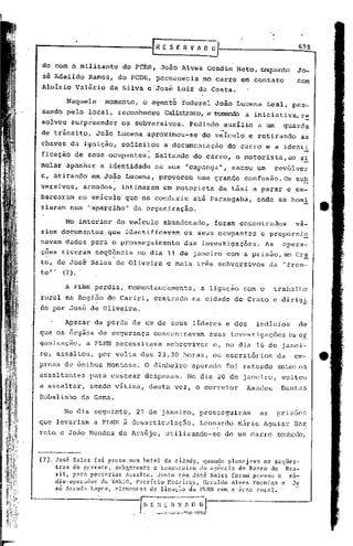 r    E S E R V "    o o                               698


 do com o militante           do PCBR, João Alves Gondim Neto, enquanto Jo-
  -
 .se Adeildo     Ramos, do PCBR, permanecia             no carro em contato               com
 Alolzio Valério        da Silva e'José Luiz da Costa.
                                             'j

          Naquele     momento,     o agente       federal. João Lucena        Leal, pas-
 sando pelo local, reconheceu             Calb..-t.rato"
                                                     e tomando a iniciativa, re
·solveu surpreender           05 subversivos.      Pedindo      auxílio   a um       guarda
 de trânsito,       João Lucena aproximou-se            do v;ículo     e retirando         as
 chaves da ignição,           solicitou   a documentação         do carro e a identi
 ficaçã6 de seus ocupantes,           Saltando      do carro, o motorista,ao               s!
mular apanhar a identidade            na sua "capanga",            sacou um        rev6lver
e, atirando       em João Lucena, provocou            uma grande      confusão. Os sub
versivos,      armados,       intimaram   um motorista         de tixi a parar e em-
barcaram no veículo que os conduziu até Parangaba,                        onde se homi
ziaram num "aparelho" da organização.

          No interior        do veículo   abandonado,      foram encontrados              va-
rios documentos        que identificavam          os seus ocupantes        e proporcio
navam dados para o prosseguimento                 das investigações.          As     opera-
ções tiveram seqüência
 .                       ,
                                  no dia 1.1de janeiro com a prisão, em Cr~
to~ de José Sales de Oliveira              e mais três subversivos             da "fren-
te'"  (7).

          A FLNN pcrdia,.momentaneamentc,               a ligação    com o     'trabalho
rural na Região do .Cariri, centrado                na cidade do Crato e dirig!
do por José de Oliveira.

          Apesar da perda de um de seus líderes e dos                     indicios         de
que os órgãos de segurança            concentravam        suas investigações            na 0E.
ganização,      a FLNN necessit~va         sobreviver      c, no dia 16 de janei-
ro, assaltou,       por volta das 23.30 horas, os escritórios                      da    em-
presa de ônibus Mon tese. O dinheiro                apurado     foi rateado        entre os
assaltantes      para custear despesas.            No dia 20 de janeiro,            voltou
a assaltar,      sendo vítima, desta vez, o corretor                  Amadeu        Dantas
Robalinho da Gama.

         No dia seguinte,        21 de janeiro,         prosseguiram      as       pris6es
que levariam a FLNN â desarticulação.                   Leonardo    Mãrio Aguiar         BaE
.reto. c João Hendes de Araújo, utilizu.ndo-se de um carro                         roul.:Ddo,



(7):   Jo~é Sales foi pre~o num hotel da cid~d~, quando pl.1.ncjnva os seqUes-
       tros do f,crent:c, sub gerente e tesoureiro (la Ilf.ência do Ianco do nr.1.-
       ~il, par~ posterior a~salto. Junto com Jos6 Sales fora~ presos o ra-
       dio-opcl"ador da VARIG, Patrício Hedeir.o.s, Geraldo Alves F01"mip,a e Jo
       sé Arrudn Lopes, elementos ue li~aç.1o dn FLNN com a 51'c.1.'urnl.
                                                                       t
 