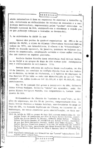 rRESER~~
                                                                                                               "'ao

        ainda retornariam         à área na esperança de reativar o trabalho ru
        ral, entretanto         as dificulda~es                de retomar os contatos                   e a con-    -
        juntura desfavorável,           representada                       p~las, "quedas~' ocorridas              na
                                                                 'I
        direção nacional         da ALN, obrigaram-nos                          a abandonar        a região    pa-
        ra que pudessem        reforçar       o trabalho                    no Centro-Sul.


        7. As atividades         da CR/SP da ALN

                  Apesar das perdas de quadros                            experientes         do    GTA e de um
        membro da CR/SP, o clima da Aliança                                 Libertadora       Nacional (ALN)no
        inicio de 1972, era triunfalista.                             O número       4 de •• Guerrilheiro",
                                                                                           O
        orgao da direção nacional,                 de janeiro, publicou                       um balanço      oti-
        mista da organização,           catalogando                   setenta e cinco ações realiza
        das com sucesso na capital paulista.

                  Antônio   Carlos Bicalho             Lana substituiu                     José Milton    Barbo-
       sa na CR/SP e os grupos de fogo do GTA tinham sido                                           recompostos
       com o remanejamento de militantes  '(11) •.

                  Dentro desse ambiente. de euforia                            foram realizados,          no dia
        10 de janeiro, os assaltos                ao Colégio Fernão Dias na Rua Pedro-
       50     de. Morais, no bairo de Pinheiros,                            e à Agência        de Empregos      na
       Rua Maestro Elias Lobo                   este com distribuição                        do jornal       "Ven-
       ceremos", As ações renderam Cr$ 20.500,00                                    e C,r$ 90.000,00,         res-
       pectivamente.

                  Dia 18 de janeiro foi preso o integrante                                  do GTA, Gilberto
       ,'l'elmoidney Harques.
              S                        Gilberto            "abriu" seu aparelho,                      onde     foi
       presa Eliane Potiguara            Macedo,           sua companheira                  e, tambem        inte-
       grante do GTA.

                 Utilizando-se      da técnica do                    II   caminho   de rato" (12), os or-
       gaos de segurança,         no dia 20 de janeiro,                          surpreenderam         Alex    de
       Paula Xavier Pereira e Gelson Reicher,                                 coordenadores          de grupo de
       fogo do GTA, na Avenida            República              do Líbano,            no int8rior       de    um
   Volkswagen.           Ao serem abordados               para identificação,                      os dois ter-

       (t 1)     No início de 1972 os grupos de fogo (CF) cstélV.:lm   constituídos   da se-
                 guinte formn: Cf coordenado    por Alcx de Paula X.:lvier Pereira, congti-
               . tuido por ,Marcos Nonato da Fonseca, Gilbcrt6 Telmo Sidncy          M~rques,
                 Eliane l'otiguara Macedo; Cf coordenélelo por Gelson Rcichl'r, constituí-
                do por Ana M.1.riaNacinovic Correia, Helbcr Josê Gomes Coul<lrt,          Yar.:1
                Xavier Pereira, Francisco EmRnucl Penteado; CF coordenado         por Antonio
                Carlos nicalho L:1I1.1.,constituído  por ~loem:lCorreia são Tiago, Fr.:111ci:5.
                cp Sciko Ok;lmn, José Pereirn da Silvil 'c Gastone Llici.:1. Carv:llho Bel-
                                                                             de
                trao.

       (12)    Vi~ilZinci"l motoriz.:ld.:los itinerários
                                         n                                 elos "pontos"    habitualnll'nle uti-
               lizados pelos subversivos,

----                                      fnE S                  ~~~_~J
                                                       C' I{ _:'..
                                        .- --~ - ... ~-._-_.,. ~- ..-
                                                          .._
 