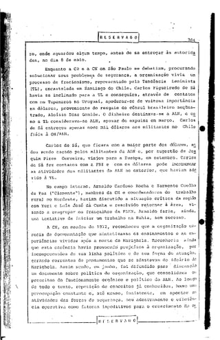 [R E S E R V A O~                                     704

    ro, onde aguardou    algum tempo, antes de se entregar               as autor ida
    des, no dia 8 de maio.                ..
          Enquanto    a CR e a CN em são Paulo se debatiam,               procurando
    solucion~r               . ,
                  seus problemas    de segurança,        a organização       vivia          um
    processo    de fracionismo,    represent~do      pela Tendência          Leninista
    (TL), encastel~da    em Santiago     do Chile. Carlos Figueiredo                de sá
    havia se inclinado para a TL e conseguira,               através de       contatos
    com os Tupamaros    no Uruguai,     apoderar-se        de vultosa     importância
    em dólares,    proveniente    do resgate do cônsul brasileiro                 seqües-
    trado, Aloisio Dias Gomide. O dinheiro               destinava-se     a ALN, e c~
    mo a TL considerava-se       ALN, apesar de expulsa em março,                  Carlos
    de sá entregou     apenas nove mil dólares           aos militantes      no     Chile
    fiéis à GN /ALN.

          Carlos de sá, que ficara com a maior parte dos dólares, a~
    dou sendo caçado pelos militantes            da ALN e, por sugestão            de Joa
    quim pires     Cerveira,   viajou para a Europa,          em setembro.         Carlos
    de sá fez contatos      com a FBI e        com os dólares      pode      inc~~r.cn~
    as atividades    dos militantes      da ALN no exterior,        q~e haviam             ade
    rido à TL.

             No campo interno, Arnaldo         Cardoso    Rocha e Sarmento         Coelho
    da Paz     ("Clemente"), membros     da CN e coordenadores          do     t~abü.lho
    rural no Nordeste,      haviam discutido       a situação critica          da região
    com Yuri e Luis jos~ da Cunha e resolvido               retornar     ã área,           vi-
    sando a reagru~ar os frangalhos            da FLNN. Arnaldo     faria,         ainda,
    uma tentativa     de iniciar um trabalho        na Bahia, sem sucesso.

             A CN, em meados de 1972, reconheceu            que a organizaçilo ca-
    recia de documentaç5.o que sintetizasse              os ensinamentos       e   é'l.S   ex-
    peri6ncias    vividas    após a morte de Marighela.          neconhecia           ainda
    que esta carQncia       havia provocado      prejuizos     à organização,              por
    incomprecns5es     de sua linha politica        e de sua fo~m~ de atuação,
    gcr~ndo correntes       de pensamentos      que se afastavam        do idcfirio de
    Marighela.    Assim sendo, em junho, foi difundido             para       discuss50
    um documento     sobre politica     de organização,        que consolidava              o:·
    preceitos     do funcionamento     org5nico    e politico     da ALN. Ao longo
   de todo o texto, repetição         de conceitos       já conhecidos,       houve um~
    preocupaç50     constante c, at6 mesmo,        insistente,      em       apont~r        ~!;

    atividudes     das forças de segurança,        seu' adest1.-amentoe eficiên-
    cia opcrutiva     como fatores impeditivos           para o crescimento           a~ ~:
 