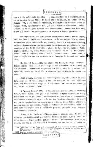 106
                                                     lRESERVAD~

    tos e três, policiais                    feridos -,        acrescentou-se      o ferimento a ba
    la na menina                  Irene Dias, de oito anos de idade, moradora                    na Rua
    Cuiabá         172, e em Rodolfo Aschrman,                    residente     na Avenida      Paes de
    Barros 2520, apartamento                        871. 4As duas vitimas        inocentes
                                                                                      .
                                                                                                 encon-
    travam-se            na calç~da oposta aos terroristas,                     sendo por eles atin
    gidas na tentativa                    des~sperada      de romper o cerco policial.

              No "aparelho"                 de Yuri foram recolhidos            materiaisde      impre~
    sao, de falsificação                     de documentos,         além de explosivos         e outros
    apetrechos             para fabricação            de bombas. Dentre         a documentação        apr~
    endida, destacava-se                     um detalhado         levantamento    de oficiais          que
    serviam no QG do II Exército,                         alvos de futuros atentados.             publi
    cações italianas,                    como "Bolletino          Informativo    della     Resistenza
    Brasiliana"                 e "Fronte Brasiliano           d ',Informazione",        atestavam        a
    participação                  da ALN no esquema de difamaçã.o do Brasil no                    exte-
    rior.
                  No dia 18 de agosto, no Largo Ana Rosa, na Vila                              Mariana,
    foram presos José Júlio de Araújo                             e sua companheira       Walderes       N~
    nes Fonseca.                  Levantando       suspeitas      do policiamento., o casal            foi
    agarrado antes que Jos~ Júlio tivesse oportunidade                                   de sacar sua
    arma.

                  José Júlio, durante os interrogatórios, 'admitiuter um con-
    tato para as 17 horas daquele dia, na esquina                                 da     Rua   Fradique
    Coutinho com Teodoro                     Sampaio. A "alternativa"            seria no mesmo lo
    cal às 17.30 horas                       (18).

                  o "ponto furou"              (19), e quando        dirigia-se    para a "alternf.:
    tiva", José Júlio, num gesto ele audácia e aprovei tanda-se                                   da n~~.
    glig~ncia            de um policial,              apoderou-se     de uma arma e        empreendeu            ..
    desabalada                 carreira     na direção da Rua Teodoro            Sampaio.      Na expc~
    tat.iva de seqüestrar                     um carro para a fuga, José Jú,lio travou t~
    rateio com os policiais,                         v~ndo a falecer no confronto.             Perdia ~
    ALN mais um importante                         e fan5ticb quadro,       oriundo      das    escolas
    terroristas                  cubanas.

                  A morte de Yuri, mitificado                     como o grande nome da CN, foi
    o marco inquestionãvcl                         do inIcio do fim da ALN. Junto              com      ele
    c.1csapareciamimportantes                        quadros   do G'l'l,   illDbilizandoeste org.1··
   nis!,1o,em s50 Paulo durante o rcstant.c do ano de 1972. Como cO!

              I                                        •      ~                    1
               'Alternativa 11 ou 11ponto de alternatlvn 11 c o encontro marCi1eo cn t· tn1" tl
                    -
                                                                                             ·rL
     (18)
              litant:cs~ pnrn   o cnzo de, por 111.f;Un1 imprc,'i.!;to, um deles [<11.1:<11' nO rel• ,

     ( 19 )
              to

              I)
                    11:Il:C


                  i N"
                               a (10.

                               'I"a"do   o cocoo   tll~~1~~~lt~>J-_-------_.
                                                                       __                            .-------J
 