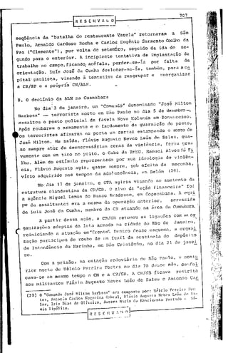 ------1              R E S E H   v
                                               ---
                                                   f~'l                          ,   .
                                                                                                 707



seqüªncia         da "batalha      do restaurante          Varela"     retornaram           a     são
Paulo., Arnalqo          Cardoso     Rocha e Carlos Eugênio             Sarmento Coe,lhoda
Paz    ("Clemente"),        por volta de setemlhro, seguido da ida do                             se-
gundo para o exterior.               A incipiente          tentativa    de implantacãode
trabalho       no' campo, ficando. acéfala,  perder-se-ia  por falta   de
orientação.           LuIs José da Cunha deslocar-se-ia, também, para aca
pital' paulista,           visando    ã tentativa de reagrupar             e     reorganizar
a CR/SP e a própria' CN/ALN.


,8. O declínió           da ALN na Guanabara
            No'dia'3      de janeiro, um "Comando"              denominado      "José Hilton
Barbosa"          _    terrorista    morto em s50 Paulo no dia 5 de dezembr.o-,
 assaltou         o posto policial       da favela Nova Holanda             em·Bonsucesso.
 Após roubàrem           o armamento     e o fardamento          da guarnição             do posto,
 os terroristas           afixaram     na porta um cartaz            estampando           o rosto de
 josé Milton. Na saida, Flávio Augusto Neves Leão de Sales, qua-
 .se sempre ator de desnecessárias                    cenas de violência,             feriu gra~
 vemente          com um tiro no peito, o Cabo da PMEG, M~nuel                        Alves sá Fi
  lho. Além do estimulo              representado          por sua ideologia              de violên-
  cia, Flávio Augusto              agia, quase       sempre,     sob efeito      da         maconha,
  vício adquirido nos tempos' da adolescência,                          em Belém           (20),

              No dia 17 de janeiro,            o GTA agiria visando            ao sustento              da
  estrltura clandestina da CR/GB. O alvo da "açãó f inancei ra" foi
  a agência Miguel Lemos do Banco Bradesco, em Copacabana. A equi
  pe de assaltantes            era a mesma da o~eração               anterior,             acrescida
  de Luiz José da Cunha, membro da CN atuando na área da Guanabctra.

              A partir dessa ação, a CR/GB retomou                     as ligações com as ar .
  ganizações            adeptas da luta armada na cidade do Rio de                           Janeiro,
  reiniciando            a atuação    em "frente". Dentro desse esquemZt, a organ.!.
   zação participou            do roubo de um fuzil da sentinela                      do        dep6sito
   de Intendência           da Harinha,        em s5.o Críst6'l5.0,no dia 21 de janeJ:.

      ro.
               Com a prisão,         na estação       rodoviária       de s50 Paulo, e post~
      rior morte de lIélcio pereira                 Fortes no dia 28 desse mês, des(al
      cava-se         ao mesmo tempo a CN e a CR/GB. A CR/GB                   ficava           rçstrita
      aos militantes         Flávio. Augusto         Neves Leão de Sales e Ahtonio                      Car

              o  "Comando José Hilton Barbosa" era composto pOl-: llélcio      perei r;1 For-
       (20)   tes, Anton~o Cat:'los Nor,ueira C<lhral, Flávio AI1f,I1~to Neves Leão d(' Sa-
              les, Isis ni:ls de 01 ivcir<l, Auror:l M:lria elo Nascinl'nto Furtado e Sô-
              nia ltipólito.
 