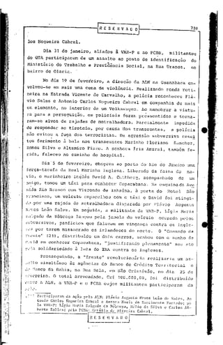 708


    los ~ogueira                    Cabral.

                            Dia 31 de janeiro, aliados                à VAR-P e ao PCBR,                militantes
    do GTA participaram                          de um assalto         ao posto de ident~ficação                         do
                                                                 .,
    Minlstério do Trabalho                          e Previdência           Social, na Rua Uranos,                       no
    bairro de Olari~.

                            No dia 19 de fevereiro,              a direção       da ALN na Guanabara                    en-
   volveu-se em mais uma cena de violência.                                        Realizando         ronda roti-
   neira na Estrada Vicente                               de Carvalho,        a polícia           reconheceu       Flá-
   vio Sales e Antonio                          Carlos Nogueira            Cabral em companhia                de mais
   um elemento,                     no interior           de um Volkswagen.           Ao manobrar            a viatu-
   ra ,para a perseguição,                          os policiais           foram pr~ssentidos                e torna-
   ram-se alvos de rajadas de metralhadora.                                        Parcialmente              impedida
  de responder                      ao tiroteio,          por causa ~os transeuntes,                     a policia

                               .
  nao evitou a fuga dos terroristas.                                    Da agressão              subversiva       resu!
   tou ferimento                     ã bala nos transeuntes                 Marinho       Floriano           Sanchez,
  Romeu Silva e Altamiro Finzo. A senhora                                        íris Amaral,          também           fe-
  rida, faleceu no caminho do hospital.

                        Dia'S de fevereiro,               chegava      ao porto do Rio de Janeiro uma
  força-tarefa                     da Real Marinha              Inglesa.     Liberado        da faina do            na-
  vio, o marinheiro                        in~lês David A. Cuthbcrg,                   acompanhado            de         um
  :1:'1igo,
         tomou um táxi para conhecer                                    Copacabana'. Na esqu ina da Ave
  nida Rio Branco com Visconde                                  de Inhaúma,       ã porta do           Holel       são
  f~3ncisco, um veiculo                           emparelhou          com o táxi e David              foi atingi-
 dJ.por uma rajada de metralhadora                                     disparada       por Flávio            Augusto
 ll'"CS               Leão Sales. :Em seguida,                 a militanleda           VAR-P,       Lígia Maria
 ~~.,lgado
         da Nóbre'ga lançou pela janela do veículo                                                 oCl1po.do[.>elos
 l:l!~)versivos,
               po.nfletos que falavam                                  em vingança          contra      os ingle-
 ~c~ por terem massacrado                             os irlandeses           do norte.            O "Comando           da
 ~l~nte'r (21), distribuldo                               em dois carros, acabou com o sonho de
I'.'" id em conhecer Copacabana,                                "justificando          plenamcn te      11   seu   él   to
r,<:·;t                solidariedade           à luta do IRA cQntra os ingleses.
                       Prosseguindo,           ~ "frente" revolucionária                  rc'alj.zariaum           élS-

;;.11toimultâneo
      s                                  às agências do Banco de Crédito 'l'crritorial c
,~.'anco da Bahia, na Rua Bela, em são Cristóv5.o, no d.i.o.
   S                                                        25 de
!~Y~reiro. O total arrecadado,                                   Cr$ 108.000,00,            foi      distribuído
",~~ '.:C             é   ALN, a VlH--P e o PCI3R cujos mili tunte~; participuro.m                                   da
..~ ~'"'
   .•..•.. ..•..   .
 ~::) rarticir~rarn da aç~o pela ALN: Fl~vio AUBUSlO Neves L~5o d~ Sales,                                           ~l

                   tonio  C:l.rlo:> !{o[;lIcira    Cabr.1l e Auro)-:t t-l:1t"Ía do N;lr:cilll(~nt'o  Flrt~ldo;     pc


       _.~,rto
                   In lAR-I': Lír,b l-Jari.,

                              S" II ,.$; "do    "CllRI~    r:   ~~~;Ó~~~~~~J"
                                                   Salr:~ldo ela Nóbl:C'!~a, lIélio

                                                                     C"
                                                                                    <1.1 Silva

                                                                                      lo,." 1.
                                                                                                    e Cador;       Al~'
 