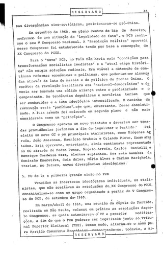 _-....,---.---------1                           HE S E ~            fi O O


 nas divergências              sino-soviética5,                posicionavam-Gc             pró-China.

          Em setembro           de 1960, em pleno                   centro     do Rio            de        Janeiro,
 usufruindo de uma             situação         de 1I1egalidade              de fato""
                                                                                  o PCB reali-
                                                                                    ll
  zou o seu V Congresso              Nacional.               A lIResolução Política    aprovada
  nes~c    Congresso          foi estabelecida                tendo     por base          a concepçao                   do

  XX Congresso          do PCUS.
           Para       o lInovo" PCB,        no País     nao havia mais "condições   para
                                                           ll
  transformações              socialistas        imediatas    e a "atual etapa históri-
  ca" nüo     exigia          soluções    radicais.             Era viável           a obtenção               de con-
  tinuas     reformas          econõmicas         e políticas,               que poderiam                 ser alcanç~
  das através          da luta de massas                e da política                de frente             única.        O
  caráter     da revolução           brasileira               era    llnacional-democrãtico"                       e de
  veria     ser buscada          uma sólida             aliança        entre    o proletariado                      e        o
   campesinato.          As tendências            dogmãticas            e sectárias                   teriam            que
   ser combatidas             e a luta      ideológica              intensificada.                   O caminho           da
   revolução          seria     "pacífico",s~m               que,     entretanto,          fosse            absoluti-
              I                                     I
   zado.    A luta armada           foi colocada                em segundo           plano            e     nao     mais

   considerada          como     um "princípio".
             O Congresso          aprovou        um novo            Estatuto     e deveriam                  ser toma-
   das providências              jurídicas         a fim de· legalizar                   o Partido:                     Foi
   eleito     um novo          CC e ,os principais                  stalinistas,           como           Diógenes       AE
   ruda,     João      Amazonas,      Maurício               Grabois     e Orlando           Pioto,          foram afa~
   tados.     Esta      corrente,        entretanto,                ainda     continuava              representada
                          •                 o




   no CC através              de Pedro    Pomar,             Ângelo     Arroio,          Carlos            Danielli. e
    Henrique       Cordeiro       Oes~, eleitos                suplentes.            Dos sete membros                        da
    comissão       Executiva,        dois        deles,        Mário     Alves        e Carlos              Marighela,
    trariam,        no futuro,       novas        divergências               ideológicas.'


    5. PC do D: a primeira                  grande           cisão     no PCB

             Vencidas           as incertezas                id~ológicas        individuais}                 os stali-
    nistas,        que não       aceitavam        as resoluções                do. XX Congresso                   do PCUS,
    constituíram-se              como um grupo                organizado        a partir              do V Congres-
    so do PCD,          de setembro         de- 1960.                                ,
              Em março/abril             de 1961,             uma    reunião         da cúpula             do partido,
     realizada         em são Paulo,             colocpu        em prática           ,as resoluções                daque-
     le CongressO,             as quais         autori~avam            ~CC     a proc~der                     modifica-
     ções,        a fim degue        o PCB pudesse                  ser legalizado                   junto    ao Tribu-
     nal    superior          Eleitoral         (TSE). Desse            modo,        alterou-se              o nome pa-
                          o                              o                                       •




     ra I>artido Comunista                Brll~~""'"""'''''~''élndo-sc,                               todavié, a si-

                  .                              1~_~~!~iJ                       o           •
 