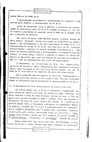 ,G   E S E R V fi        u
                                                                     -
                                                                           O                                                        713


   grama Básico da APML do B.

        1 organização                  considerava a'nece~sidade de realizar                                               o     coE.
  gresso para definir                   a incorporação ao PC do B.

             Ant~s do Congresso                    ~veio i pGblico                    a tentativa                  de implan~
  tação de ~uerrilhas                  pelo PC dOcB na região do Araguaia.                                               Tal fa-
  to elevou o prestígio do partido                                   junto à APML do B, fazendo cres
  cer a posição da m~ioria.

             Por volta de maio, João Batista                                    Franco          Drumond,              membro        db
  CR-6      (Bahia, Sergipe),                envio~ uma carta ao Birô Político                                            infor~
  mando o s~u desligamento                         e de seu~ seguidores                           da APML do B                    e a
  incorporação           do grupo ao PC do B. Jair Ferreira                                           de sá             criticou
  violcntamehte            a atitude de Franco Drumond,                                    considerando-a                        uma
  forma da maioria                precipitar              a incorporação,                    antecipando-aao                     Con
  gresso. Ao.mesmo tempo, ocorria a prisão                                           de Manoel              da Conceição
  Santos ho Maranhão,                 que, por ser adepto da posição                                        minoritária,
  ~ao foi alvo de preocupações                            pOr parte da organização.

             O rofupimento, que já ocorrera                                de fato,              foi        formalizado;
  no final d~ setembro, com o afastamento                                          dos. representantes                      da m.:!:.
 noria, dair Ferreira de sá e de Paulo Stuart Wright   da DN                                                                       da
 APML do B, seguindo-se da expulsão de ambos da organização.

            Com a expulsão dos dirigentes                                 da corrente                ~Itrotsquisante",
                                                                                                                    o
 Congresso previsto perdera                          o seu significado.                         Estavam           afastado~
 todos os obstáculos                 que se antepunham                     à incorporação                       ao PC do B.


 11. A descoberta                 do foco guerrilheiro                         no Sudeste             do Pará

            No inicio desse ano, o PC do B acelerara                                              a preparaçao                   da
luta armada no sudeste do Pará. Em fevereiro                                                 João         Amazonas               de
Souza Pedroso e Elza de Lima l'-1onnerataíram da área
                                       s                                                                          a     fim de
participar         de uma reunião do Comitê Central                                         (CC), que aprovou                      o
documento         1150 Anos de Luta".                     Depois de traçar                       um       histórico              do
partido desde            1922, o documento                      reafirmava             as concepções                    daGue~
ra Popular, dizendo que "0                          c.ampo       e   pJto b.tema-          chave       da        /tevo.tw;ão".
Dizia também o documento                         que "o         nJtago/t       da~         plL..{/Ile..{Jta.6      /teÓ/tega-s
ec.oa./tã    pe.to pa,ZJ      in:te..{Jto        convo'calldo            t.odo-s     OlJ    pa.tJtio.ta~           e.    demo-
C.1La.;(:a..l:. aILCt Oc.tLpa/t
              p                    o po~:to         que    .the.6        compete           /ta. gJtal1dc>. jO/1I1ada             P!!:
.ta. illdepelldênc.ta,            o p/toglte~<59          e a. l"{bc.Jr.da.dc>..".             (grifos do. autor)

            Nesse mesmo môs, foi preso pelo DPF, em Fortaleza,                                                          o mi1l
tantc do PC do D, Pedro Albuquerque                                      Neto. Durante                 os intcrroga-


                                       [n'   f S E~._~_D.~
 