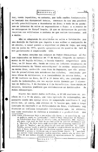 715


tar, sendo impedidos,                  no entanto,          por três. razões             fundamentais:
as'ameaçaS         dos dirigentes             locais,         receosos          de que urna possivel
prisão po~sibilit~sse                  a descoberta           da área; o medo de seperdé-
rem no interior               da selva ap empreenderem                       a fuga;    e o receio de
se entregarem            às    forças'.    legais, já que os dirigentes                        do partido
incutiam        hos militantes             a certeza de que seriam torturados                             até
a morte.

          Não~ se adaptando              às atividades                na selva e fortalecidos por
uma decis~o do Partido que impunha                            a sua mulher             a realização         de
um abor;to! o casal passou a engendrar                                    um plano de fuga, que ocoE
reu em junho de 1971,                  quando      apropriou-se               da quantia       de    Cr$ 30
mil pertencente               à organização            (28).

          Os dados obtidos              nos relatos de Pedro Albuquerque                             só fo-
ram re~as~ados            ao Exército            em 17 de ~arço,               chegando     ao conheci-
mento da à~ Região Militar,                      o Grande Comando                 responsável            pela
área, em 21 desse mês. Tendo em vista os informes                                        anteriores         de
estabelecimento             de "áreas estratégicas"                        de outras      organizações
na mesma área, conhecida                    como Bico do Papagaio,                     que nao       passa-
vam de proselitismo                nos arredores            das cidades,                realizado         por
meia dfizia de militantes,                    e a inexistência                 de outros       dados,            a
8{l    RM realizou na área, de· 27 a 31 desse mês, urna limitada                                         ope-
raçno de informações, cem uma equipe mista                                    formada por 3 elemen-
tos do Ex~rcito,               2 da Marinha          e 2 da Aeronáutica.                 Essa oquil~,no
entanto,        levantou        indícios que corroboravam                       as declarações              de
Pedro Albuquerque.

          Diante dos novos dados colhidos,                                a 8ª RM realizou          no    pe-
riodo de 3 a 11 de abril, uma nova operaçao                                     de informações,           eM-
pregando       ainda urna equipe mista de composição                              semelhante         à    pr~'
meira màs, já agora, com efetivo de 14 homens que, dado o tempo
limitado de operaçao                 e as dificuldades                    da área,     sb~lC9Kmte         con
firmaram os indIcios                 levantados         inicialmente             sem,     no     entanto,
ter tido condições               de definir         a extensão              e a profundidade              dos
(28)    Pedro Albuqucrque         Neto e sua mulh<?r não fornm -                no contrario       do      que
        se poderia     supor _. Itjustiçados".           Pedro é hoje       integr:l1lLe     do ~Iovi.men-
        to Pró-Hudança       Frei. Tito de Alc!1cilr Lim.:l, em Forl.'11cz<1. Uma cxplic.:l-
        ção para    isso   está    no fato de que 'bo.: partc         cio part ido acrcditnv.:I          que
        a "b er t·ura "d a arca
             a                 -      terla "d Sl o f'.elta                 'I'
                                                              por umn ml ltantc               l'
                                                                                         C0l11CClcln pe-
        lo nome de "Regina",          que se afastnl"a       da área     por qucstões         de     s:llide.
        Também. porque       tendo o p:Jrtido       rorçado    o ('nc:1minlwnH'nto       de militantes
        para a área.      Uma deln!': que não descjava           $cguir,     aprcscntou-sc                  ao
        DOPS/SP e passou        a colaborar      com as nutoridndes          legais.       ~     possível
        q~e •outros    casos    senlclhantcs     tenham ocon:ido.         embora n50 se tCl1h; 110-
        tlcla·.de   que tenham che!jndo <Ia ponto de apreSl"ntnrcm-Sl~                   ,15    autol'ida-
        des.                          r::-:-:.----'
                                    - ~:_~_I_l       _~,:   1   I~   1
 