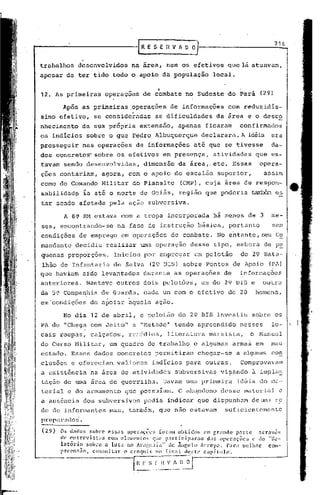 [R E S E n V " O'i)                                    716


trabalhos desenvolvidos              na area, nem os efetivos               que lá atuavam,
apesar de ter tido todo o apoio da população                       local •

                                             ..
12. As primeiras         operaçoes       de combate no Sudeste do Pará                 (29)

         Após as primeiras ,operações de informações                        com reduzidis-
simo efetivo,        se consideradas         as dificuldades         da área e o desco
nhecimento       da sua própria extensão,             apenas    ficaram        confirmados
os indicios       sobLC o que Pedro Albuquerque                declarara. A idéia era
prosseguir       nas operações         de informações       até que se tivesse                da-
dos concreto~        sobre os efetivos            em presença,     atividades       que es-
tavam sendo desenvolvidas,               dimensão     da área,. etc. Essas             opera-
çoes contariam,          agora, com o apoio do escalão               superior,          assim
como do Comando Militar do Planalto '(CMP), cuja área de respon-
sabilidad~        Ia até o norte de Goiás, reglao que poderia ~                                es
tar sendo afetada pela ação subversiva.

         A 8~ ffi1 estava com a tropa incorporada                  há menos de 3              me-
ses, encontrando-se            na fase de instrução          básica,        portanto          sem
condições        de emprego em operações            de combate.      No entanto, seu Co
mandante        decidiu rea~izar        uma operação      desse tipo, embora            de p~
quenas proporçoes.          Iniciou por empregar            um pelotão         do 29 Bata-
lhão de Infantaria          de Selva       (29 BIS) sobre P~ntos de Apoio                 (PA)
que    haviam    sj.~o   levantados      durante     as operaç6es       de     inforrcaçõcs
anteriores.       Manteve o~tros dois pelotões,                um do 29 BIS e           outro
da 50 Companhia de Guarda,               cada um com o efetivo de 20                homens,
em'condições        de apoiar ~guela ação.

         No dia 12 de abril, o pelotão                do 29 BIS investiu           sobre os
PA de "Chega com Jeito" e "Metade" tendo apreendido                            nesses         lo-
cais roupas, calçados,               rer:édios, .literatura       marxista,       o Nanual
do Curso Militar,          um quadro de trabalho            e algumas        armas em         mau
estado. Esses dados concretos                permitiram      chegar-se        a algunBs con
clusões e ofereciam            valiosos    indícios para outras.               Comprovavam
a existência        na area de atividades            subversivas      vi~ando      ã impla~
tação de uma área de guerrilh.:l.Davam urna primeira                          idéia do Jn<.l-
terial e do armamento            que possuIam.        O abandono      desse material            e
a ausência dos subversivos               podia indicar que dispunh.::me
                                                                      d                Ulra    r~
de de informantes          mas, também, que n5.o estavam                suficientemente
preparados.

(29)    Os dados sobre essas orcraç~~s foram obtidos ~m crandc parte atrav~s
        de ~n~rcvista:.  com ('lcl1l('nto~~quc p:1rtir.ipaloam das op<.'raç(lc:: l~ tIo ItRC'-
        lnton.~
        pro,>",ao, co",ultar     °   T:q;i:X~r:Y~)lr
                 sobre II luta no Ara!'.u,li'l" de Ângelo IUTOYO. 1':11":1 mdhor
                                                                capitulo.
                                                                                        com'·
 