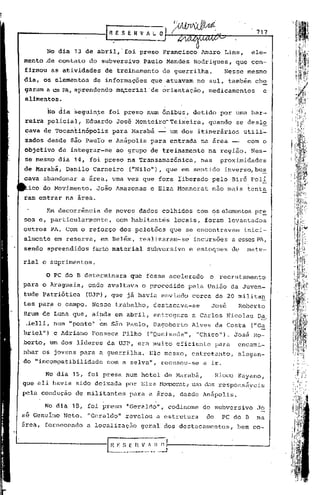 rn E $ E II V A l.   O   l~                                  717


      No dia 13 de abril,'foi            preso Francisco         Amaro Lins,            ele-
mento ,de contato    do subversivo        Paulo Mendes         Rodrigues,         que con-
firmou as atividades        de treinamento        de guerrilha.               Nesse mesmo
dia, os elementos     de informações        que atuavam         no sul, tambémch~
garam a um PA, aprendendo      ma.terial'de orientação,               medicamentos          e
alimentos.'

          No dia seguin~e    foi preso num ônibus,             detido        por uma bar-
reira policial,     Eduardo    José Monteiro-Tei~eira,                quando      se deslo
cava de TÓcantinópolis        para Marabã ~          um dos itinerários               utili~
zados desde são PauIo e Anápolis            para entrada         na área --            com o
objetivo de integrar-se        ao grupo de treinamento                na região.        Nes-
se mesmo dia 14, foi preso na Transamazônica,                    nas         proximidades
de Marabá, Danilo Carneiro            ("Nilo·'),que     em sentido            inverso, bu~
cava abandonar     a área, uma vez que fora liberado pelo Birô Poli
 ico do Movimento.     João Amazonas        e Elza Monnerat            não mais tenta
ram entrar na área.

      Em decorrência        de novos dados colhidos             com    C?S   elementos pr~
sos e, particularmente,        com habitantes         locais,     foram levantados
outros PA. Com o reforço            dos pelotões     que se encontravam               inici-
                                ,                          ,




almente em reserva,     em Belém, realizaram-se                incursões         a essesPA,
sendo apreendidos     farto material       subversivo      e estoques            de   mate-

rial e suprimentos.

      o PC do B determinara           que fosse acelerado             o      recrutamento
para o Araguaia,     onde avultava        o procedido     pela União da Juven-
tude Patriótica     (UJP) , que já havia enviado               cerca de 20 militan
tes par~ o ca~mpo. Nesse trabalho,           destacava-se             José        Roberto
Brum de Luna que, ainda em abril, entregara                    a Carlos Nicolau Da
                                                                                          -'
 áelli,    num "ponto" em são Paulo, Dagoberto                 Alves da Costa           ("Ga
briel") e Adriano Fonseca Filho            ("Queixada",         "Chico"). José Ro-
berto, um dos líderes da UJP, era muito eficiente                         para    encami-
nhar os jovens para a guerrilha.            Ele mesmo,         entretanto,        alegan-
do "incompatibilidade       com a selva", recusou-se              a ir.

      No dia 15, foi presa num hotel de Marabá,                           Rioco Kayano,
que ali havia sido deixada           por Elza r-bnnerat,. das responsáyeis
                                                       Wln

pela condução    de militantei        para a Erea, desde Anápolis.

      No dia 18, foi preso           "Geraldo",      codinome     do subversivo          Jo
si Genuíno Neto.    "Geraldo" revelbu            a estrutura       do        PC do B     na
área, fornecendo    a localização        geral dos destacamentos,                 bem co-
 