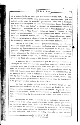 718


 mo a constituição        do seu, que era o destacamento                "B".            Sem que
 se soubesse        previamente   essa localização,             constatou-se            que nos
 primeiros      dez dias de atuação,' haviam             sido     investidos e destruí_
                                               ·l
 dos nove PA e atingidos          os três destacamentos.              Foram destruídos
 os PA de "Chega com Jeit011          e "Metade"         no destacamento           "AII;os de
              ll
 "Gameleira     ,    "Castanhal do Z~ Ferreira"            e "Gameleirinha"              no des
                                     ll
 tacamento      "B"; e "Pau Preto      ,     "Sobra de Torra",         "Caiano"          e "Ab6
 bora", no destacamento           "C". Foram apreendidos             farta        literatura
 marxista,     material    bélico, munição,            bússolas, mcdicam8I1tos, campo_·
                                                                              .
 ne:ntes equipar.cntos rádio, oficina
       de            de                                de manutenção     e        fabricação
 de ,armamento, uniformes,         bombas de fabricélção caseira,                      etc.

       Devido a esse êxito inicial,                 progressivamente,        os     efetivos
 militares.foram        sendo ampliados,            inclusive    com o emprego          de     26
 elementos do Destacamento          de Forças Especiais             da Brigada            Para-
 quedista. Computados        os elementos           respons~veis     pelo         transporte
 aereo, ele.mentos da Po'licia Hili tar do Pará, elementos                          de info!,
 maçoes das Forças Singulares,               o.efetivototal         das forças de se-
 gurança na area ultrapassava               200 homens,     no inicio de maio.

      , O aumento de efetivo         permitiu         que as principais            cidades      e
 lugarejos da área fossem s~ndo ocupados.                   Esse efetivo           era muito
 reduzido para uma atuação ericaz numa área que ia se delineando
como um t)~iângulo que tinha como base' a. Transamazônica, desde Na
rabá at6 Araguatins, e como v~rtice                  Araguanã.     Se con~ider~dos             co
mo limites Norte, Este e Sudoeste                   o Rio Araguaia     e Oes~e a              1i-
        ••
nha do Rio Vermelho,        a área alcança            cerca de 900km2,        co~rta          por
densa vegetação        e praticamente        desprovida         de vias de transporte
e de qualquer        n6cleo urbano de importância.

       No final de abril, inicio de maio, ao mesmo                      tempo em              que
ampliavam    seus efetivos no Sudeste do Pará, os 6rgãos                          de     segu-
rança prendiam       dezenas de militantes             no Comitª      Regional           Leste
(CRL), na Guanabara,        sendo d.esarticulados os comitês                  universitii
r~o, ~ecundarista,        da Leopoldina         e da Light, bem como a pr6pria
UJP.

      No Sudeste do parâ, a exceçuo                   de um'primeiro     choCJue ocor-
rido no diu 8 de muio, quundo elementos                   de um equipe        que atuava
na regi50 de Grata Seca           no vale da Gamelaira,             tendo ido banhar
se, sem tomar as necess5rias               medidus 'de segurahça,        foram surpr~
endidos pc lo~; subvcrs ivor;, os encontros               e choCj'.les
                                                                     eram          er;cas~.os.
A tropa rcduzi~a,       n50 entrava na mata, manteQdo-se                     nas       ccrca-
 