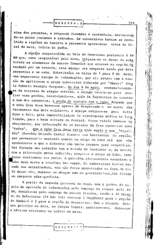 ---[R E            S EH   V fi l~~~                                              719


 nias dos povoados,      e ocupando            fazendas      e castanhais,              movimentan
             caminhos .e estradas. Os subvers~vos havi~m se reco-
 do-se pelos ,
 lhido a regiões de homizio e !aramente apareceram   antes do fi-
 nal de maio, inicio de judho.

        A equipe    surpreendida           no Vale do Gameleira                  pertencia         à 8~
 RM que, como responsável             pela área ,.j_ulgara-se no dever de sub.ê,
 tituir os elementos      de outros           Comandos      que atuavam            na região.c~
 mandada     por um tenente,         essa equipe          era composta           ainda por dois
                         .                                                               ...•
 sargentos     e tlm cabo. Substituíra             na noite de 7 para 8 de                        maio,
 uma experiente     equipe       de informações,           que ali estava com a mis-
 sao de aprisíonar     o grupo subversivo                 liderado         por "Ainauri" (Pa~
 lo Roberto Pereira Harques). No dia 8 de maio', restabelecendo-
                       ..                    ~
 se da surpresa do ataque sofrido, a equi~e reuniu-se para   ava-
 liar suas pe~das,     constatando-se,              além de ferimentos                 no tenente
 e num dos sargentos,        a perda de conta to. com o cabo. JUlgando que
 o·cabo Cruz nosa houvesse
                             .   ---.-----------
                                         apenas
                                                            '."
                                                   se desgarrado
                                                                       .

                                                                           e
                                                                                   ~
                                                                                 ~m razão           dos
 ferimentos    dos dois militares,             a equipe retirou-se                 para           Santa
 Cruz e dali, pela impossi~ilidade                  de atendi~ento              médico          na loc~
 lidade, para a base situada              em Xambioá.         Nessa cidade             torrou~seco
 nhecimeDto,    por informação          de um morador             da área conhecido                como
 "Pedro" ,     ~tle o Cabo Cruz· Rosa teria sid()_Jrlort~_~31.1~~()_s_~al_
dia"   (Osvaldo Orlana6          Costa) dissera           aos habitantes               da região,
que permaneceria     mantendo          guarda ao corpo do Cabo até                       que       ele
apodrecesse     e que o Exército           nao teria coragem               para- resgatá-lo.
Foi formada uma patrulha             com a missão de localizar                    e, de acordo
com a informação     antes referida,               resgatar       o corpo do Cabo, caso
fósse confirmada     sua ~orte.          A patrulha        efetivamente            encontrou         o
 aba Rosa morto e recolheu              seu corpo. Os subversivos                   haviam         le-.
vado sua metralhadora,           mas nao foram encontrados                      na área. No dia
29 desse mês, durante um choque com os guerrilheiros, foi [crido
um sargento p~ra-quedista.

       A partir da segunda quinzena                 de maio, com            Q   quebra de si-
gilo da operação de informações                pelo emprego de tropas                    pela       8Q.
RH, decidiu-se    pelo emprego           de outras        frações,         tendo a 3v Brlg~
da de Infantaria     (3v Eda Inf) enviado                 3 PELOTARES           para a região
de Xanlbioá e 2 para a região de Araguatins.                        Com <1 chegada                des-
ses pelotões na &rea, as forças legriis, praticamente,                                  dobraram
o efetivo existente no "início de maio.
 