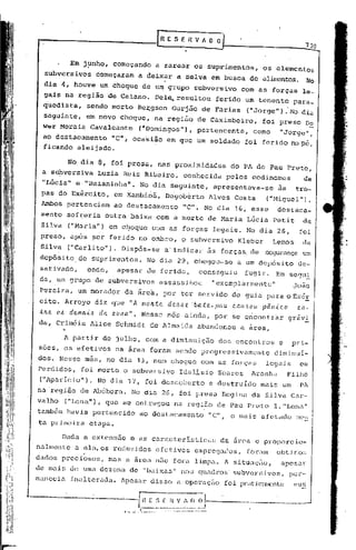~ E S E R V ~ O O


                Em j~nho, começando                                    a rarear os suprimentos,                          os elementos
  subversivos            começaram               a deixar a selva em busca de al~~tos.                                                       No
  dia 4, houve um choque de u~grupo                                                              subversivo      com as forças             le-
  gais na região de Caiano.                                           Del~.resultou                      ferido um tenente             para_
  quedista,            sendo morto Be:r:gsonGurjão de Farias                                                       ("Jorge"). No dia
  seguinte,         em novo choque, na região de Caximbeiro,                                                             foi preso Do
  w~r Morais Cavalcante                          (riDorningos"),pertencente,                                         corno      "Jorge",
  ao destacamento "C", oca'sião em que um soldado                                                                  foi ferido no pé,
  ficando aleijado.

               No dia 8, foi presa, nas proximidades                                                         do PA de Pau Preto,
  a subversiva           Luzia Reis Ribeiro,                                                  conhecida     pelos codinomcs                de
  "Lúcia" e,"Baianinha".                         No dia seguinte,                                        apresentava-se        às       tro-
 pas do Exército,               em Xarnbioá, Da'gobérto Alves Costa                                                       ("Miguel") .
 Ambos pertenciam               ao destacamento                                               "C". No dia 16, esse             destaca-
 mento ,sofreria outra baixa com a morte de Maria Lúcia Petit                                                                              da
 Silva         ("Maria") em cJ:loquecom as forças                                                        legais. No dia 26,              foi
 preso, após ~er ferido no ombro,                                                             o subversivo     Kleber        Lemos         da
 Silva         ("Carlito").       Dispôs-se                                   a' indica1.'às forças, de                   segurança um
 depósito,de            suprimentos.                         No dia 29, chegou-se                              a um depósito            de-
 sativado,             onde,     apesar de ferido,                                                conseguiu        fugir.     Em segu.:!:.
 da, um grupo'de               s~bversivos                                   assassihou                  "exemplarmente"               João
 Pereira, um morador               da área, por ter servido de guia para o Exér
 cito. Arroyo diz que "A mOJc.:te del.>l.> 'ba,:te.-pau
                                         e                                                                    c.au.~ou   pâl1-i.c.o     e.n-
 tJc.e. O~ de.ma-i.l.> da zona".                     Nesse mas ainda, por se ericontr~r gráv!
da, Criméia Alice Schmidt de Almeida                                                              abandonou     a área,

           A partir de jUlho, com a diminuição                                                            dos encontros         e      pri-
soes, os efetivos               na área foram sendo progressivamente                                                          diminuí-
dos. Nesse mês, no dia 13, num choque                                                              com as forças          leg~is         em
Perdidos,         foi morto o subversivo                                                      Idalisio    Soares     Aranha           Filho
 ("Aparicio").           No dia 17,                        foi descoberto                            e destruído         mais um         Pl
na 'região de Abóbora.                 No dia 26, foi presa Regina da Silva C~r-
valho          ("Lenn"), que se entJ.;"egou região de Pau Preto
                                          na                                                                                 I."Len<l"
também havia pertencido                          ao destacamento                                     "C", o mais afetado                nc,:;
ta primeira etapa.

          Dada a extensão             e as caracteristicas                                                 da área e proporcio-
nalmente           .
                 a eIn,os reduzidos                                    efetivos                  empreg<ldos, foram            obtidos
dados preciosos,               mas a ~rea não fora limpa. A situaç50,                                                           apesar
de mais de uma dezena de "baixas"                                                             nos qU<ldros'subversivos           I    pcr-
manec   i.C    inal teruda. lpesar disso a·operaçiio foi pratjc~Ul"(.'nte
                                                                         sus


                        ------G1
                              . .  -.•....••.•..~
                                             -  ..   ~.
                                                               E
                                                          -- ..•.--
                                                                      ~~_~!_~_~_~~J----------.--
                                                                         -.~_. _ ._-~
                                                                      ."'-
                                                                             _- . __   ....
 