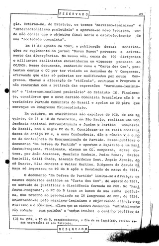 /RI:SERVADD                                                                           49-


     gla.    Retirou-se,         do Estatuto,             os termos               "marxismo-leninismo"                         e
     "internacionalismo               proletário"             e aprovou-se               novo        Programa,            on-
    de não      consta        que o objetivo          final            seria       o estabelecimento                       de
    uma     "sociedade         comunista".

               Em 11 de agosto            de   1961,          a publicação                dessas                modifica-
     çoes    no suplemento            do jornal       "Novos               Rumos"       provocou            o        acirra-
    mento     das diverg6ncias.No                 mesmo         mas,            cerca    de      100        dirigentes.
     e militantes        stalinistas           encaminharam                     um vigoroso            protesto            ao
    cc/pcn.      Nesse        documento,       conhecido'como                     a "Carta           dos Cem",           pro-
    testam      contra        o CC por     ter violado                as decisões               do     V    Congresso,
    afirmando      que        elas    só poderiam             ser modificadas                   por outro               Con-
    gresso.      Chamam        a alter~ção        de "ridícula",                    criticam           o Programa              e
    nao concordam             com a retirada          das       expresSões                "marxismo-leninis-

e   mo"     e "internacionalismó               proletário"                  do Estatuto              (3). Finalmen-
    te, consideram            que o novo        Partido          Comunista               Brasileiro             não e      o
                                                                                                                 I

    verdadeiro      Partido           Comunista       do Brasil                 e apelam         ao CC para              que
    convoque      um Congresso
                           Extraordinário.
                    •                                            .í
                            .   .                                ,

           Em outubro, os stalinistas   são expulsos do PCB. No ano se
    guinte, de 11 a 18 de fevereiro,    em são Paulo, realiza~ u~a Con
    ferincia Nacional Extraordinária    e fundam o Partido    Comunista
    do Brasil,      com       a sigla      PC do B. Consideram-se                          os r~ais             continua
    dores     do antigo         PC e, a essa'Confer6ncia,                           dão o n6mero                V ~ o no'
    me de     Confer6ncia            de Reorganiz~çãQ                 do Partido.             Fazem'p~bl~car               o
    documento      "Em Defesa           do Partido"            e' aprov~m               o ES,tatuto ~ um l-lani
    festo-Programa.            Finalmente,        elegem              um CC, composto,                      e~trq        ou-
    tros,     por João        Amazonas,        Maurício         Grabois,                Pedro    Pomar,'              Carlos
    Da~ielli,      Calil       Chade,     Llncoln         Cordeiro               Oest,     Ângelo          AFro~o,        Jo
    sê Duarte,      Elza       Monerat      e Walter           Ma~tins.             Diógenes          de ~rryda           câ
    ma~a     so ingressou            no PC do B após            a Revolução                de março             de     1964.         "'   "




                                                                                                                                              !.

              o documento            "Em Defesa       do Partido"                 limita-se           a diyul';1ar o.s
    mesmos     conceitos        emitidos        na "Carta                  dos Cem",       de agosto de 1961 ,
    no sentido      de justificar              a dissid6ncia                    formada       no PCD. No               "Hani                  .,
                                                                                                                                               i
    .fe?to-Programa",           o PC do B traça                as bases             de sua linha                     políti-
    ca, num     retorno        ao preconizado             no IV ~ongresso                     do PCD,           de     1954.
    Or:+entando-se        pelo        marxismo-leI)inismo                    c objetivando                 atingir o s2                       i
                                                                                                                                               I


    cialismo                    afirma que qS cla~ses daninantes "voIUJ~tilr~an-ente
                 e o cqrnunis!1"O,
                          .                               ,                                      .
    nao cederão          suas POSiÇÕ2S" e "~D;lam jnviiivel o caminho                                      pacífico       da


    (l) Em 1985,     O PC do B, parndoxnlmcn~c,                 a fim de se lcr,alizàr.rctir~ ~s-
            sas cxprcssoes de seu Estatuto.

                                           R f. S (   n   V :. O O
                                                                      ./
                                                                            I
 