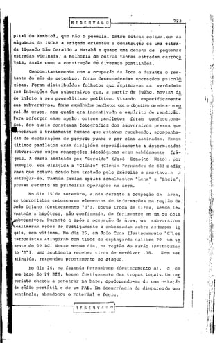 :

                                                                                              723
                                fRESEnVhL.         o


    pital de Xarnbioá, que não o possuía.               Entre outras coisas, com as
    máquinas. do INCRA a Brigada orientou               a construção       de uma estra-
    da ligando são Geraldo         a Marabá e quase uma dezena              de     pequenas
    estradas vicinaisi        a melhoria      de outras     tantas. estradas          carroça
    veis, assim'como        a construçã~      de diversos       pontilhões.

             Concomitantemente      com a ocupação        da ãrca e durante            o res-
             do mês de setembro,         foram desencadeadas          operações       psicoló
    gicas. Foram
                     ~,      ..
                    d~stribuldos       folhetos que: explicavam            as     verdadei-
    ras intenções    dos subversivos          que, a partir de julho, haviam da
    do ·início a seU proselltismopolítico.                Visando       especificamente
           subversivos,     foram espalhadospanfletoscom o objetivo de minar o m~
          do grupo, fios quais era incentivado             o espirito       de rendição.
    Para reforçar    esse apelo, outros panfletos                 foram     confecciona-
    dos, dos quais constavam· fotografias               dos subvcrsivos          presos, que
         notavam o tràtamento      humano que estavam           recebendo,       acom?anha-
    das de declarações        de próprio punho e por eles assinadas.                     Esses
    ~ltimos panfletos        eram dirigid~s      especificamente          a determinados
    subversivos cujas concepções             ideológicas    eram sabidamente                 frá-
'geis. A carta assinada            por "Geraldo"        (José     Genoíno        Neto)   I   por
    exemplo, era dirigida        a "Gl~nio"      (Glênio Fernandes          de Sã) eafir
    mava que estava sendo bem tratado pelo Exército                     e exortava-o            a
    entregar-se. Também        faziam apelos      semelhantes         "Lena" e "Lúcia",
    presas durante        as primeiras    operações      na área.

             No dia 1S·de setembro,          ainda durante       a ocupação      da      arca,
    os terroristas        cmboscaram   elementos       de informações       na região de
    João Goiano    (destacamento       "B").    Houve troca de tiros, sendo le-
    vantada·a hipótese,        não confirmada,      de ferimentos          em um ou cais
    ubversivos. Durante         e .após a ocupação        da área, os        subversivos
    ~alizaram     ações de fustigamento          e emboscadas         sobre as forças l~
,   gais, sem vitimas.        No dia 25, em João Cuca            (destacamento         "C"~os
    terroristas atingiram        com tiros de espingarda              calibre    20      um te
                69 BC. Nesse mesmo dia, na região de Pavão                      (destacamen
                uma sentinela     recebeu      tiros de revólver          .38.     Sem       ser
    atingida, respondeu prontamente             ao ataque.

             No dia 26, na fazenda Pernambuco              (destacamento        A),      e    em
           base do 29 BIS, houve fustigamento             das tropas legais. Um ter
    rorista chegou a penetrar          na base, apoderando-se             de uma estação
    de    rãdio port5til     e de um FAL. Em decorrôncia              de disparos de uma
    sentinela, abandonou        o material     e fugiu.
 