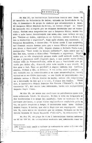 f   R E S E R V fi. O O                                                  724

                                                                     r
           No dia 27, os terrorist~s                                 investiram               contra       uma      base       do
29 Batalhão             de Infantaria de Selva,                                       situada na localidade               de Pa
vão. O Comandante                 do grupo de combate que estabelecera                                              a     base,
29 Sargento             Mário Abrahim da ·6ilva, 'ao tentar chegar                                                 ao     local
da incursão             foi ating~do por um disparo                                       desferido        por um terro-
rista. Contam seus companheiros                                      que o Sargento                  Mário,       mesmo       fe-
                                        ~
rido e após haver descarregado                                    sua arma,-deu                   suas ordens           ao gr~
po:      "Ve.Lte.m-.6e todoJ.>, aóeJUte.m-.6e. ao te.!ttteno, vatt!tam a                                           -
                                                                                                                   a!te.a a    .ti.
11.0.6 c mantenham
     '                          a .6egu~ança".                 Logo após chamou                       seu sucessor,                o
Sargento         Bonificio,               nA boina ve.!tde ~ 6ua companhei
                                     e disse-lhe:
AO! Comande.  nO.6.6O-6 home.n.6 pa!ta que. a. ItOl.>l.>aPã.t!tia. pe.!tmane.c.a I.>e~
p!tt Liv!te e democ!tata"     (30). Depois chamou o Soldado Frota eper                                                         ,   -
guntou-lh~: "Como      e4tio OI.> nol.>.6OI.>6oldadol.>?". Após saber que to
                                            .
dos iam bem, tornou a dizer-lhe: "Mantenha               a J.>egu!tança.     Viga a
t:.odo.6   que     eu    nã.o    complLcendo               pOlLque               .i..lLmêio eJ.>:ta. ma.ta.l1do    .tlLllléio. AgE.
.!ta. q~e. o plLOg!te..6I.>O .6.tâ che.gando
                           e                    aqu.i, o que que.lLelll 2.4.5e.6 b.'taJ.>!:.
 .e.ei..lLo.6
           alem da Tltan.6amazôn.tc.a,       alem do .que. o PlLel.Jiderlte. vem 6a-
 ze.l1do pOIL todo-6 110.6, .tlLazendo palLa e.,5ta lLegião o qu.e. e.x'<".~.te de.
 bom pa!ta o Su.l. Veu.6 0.6 pettdõe.lI1". A seguir lembrou sua família,
~sposa,          filhos e mãe, e faleceu. A sua calma ante o perigo,                                                               o
 seu cuidado com os subordinados                                         e as suas recomendaç6cs,                        const!
 tuiram-se na sua última instrução                                           uma liç5.o de pa tr-iotismo. Sua
 atitude serena e lúcida diante da morte,                                                   embora não compreendc~
 se a motivação da mão que o matava, ~ .digna dos her6is.    Nesse
 dic:t, terrorista Miguel. Pereira dos SZntos.("Cazuza"), do des-
      o
 tacamento         "C", foi morto numa emboscada,                                           tendo seu acompanhante
 logrado fugir ileso.

            No dia 28, um grupo que realizava um patrulh':lmento
                                                              quase caiu
 numa emboscada             fatal. No entanto,                                falhou a arma ou fraquejou                           um
 dos terroristas                e o grupo foi alertado.                                   Como se tratZsse de UIDu
 passagem perigosa,                 o grupo tinha exploradores                                      evoluindo           pela rn~
 ta, os quais reagiram                     a tempo. O terrorista                                 cuja       arma        falhara
 logrou fugir. O outro, que abriu fogo com uma espingarda                                                                  cali-
 bre 16, caiu morto no tiroteio que se seguiu. Tratavc:t-sede 110-
 lenira Resende ele Souza Nazareth                                                                     "A".
                                                                            ("Pátima"), do dcstélcan-cnto

            No dia 29, um grupo de 4 ou 5 terroristas                                                   tentou       emboscar
 um GC do 109 BC. Os terroristas                                         montaram           uma emboscada            numa ca-



  l30)     A boina      verde    CODlpOC    o   un.ifol"lllc          (!o combatente            de selva      e ê o seu slIn-
                                                                                                                               .
           bolo.

                                                fnF.SCIlVADOJ
                                                 ------- ...----.
                                                 1          •.• ------------··-----
 