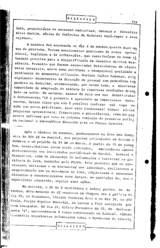 726

                       leto, propriet~rio        de extensos        castanhais,      Antonio        e     Eleut6rio
                       Alcaz Martim,      sócios da Indústria           de Madeiras        Pará-Impar        e seus


                                A manobra 'foi encerrada          no áia 2 de outubro,quatro                dias .an
                       tes do previsto.      Trouxe ensinamentos               preciosos    de ordem         opera-
                       cional, logística      e de info~mações,           que contribuíram              de forma aI
                      tamente positiva       para a corpprificação              da doutrina     militar           bra-
                      sileira. Permitiu       que fossem salientadas               deficiências          de alguns
                      meios materiais,       assim como ratificar              a excepcional        qualidade            e
                      rendimento     do armamento       utilizado.      Mostrou      falhas humanas,            prin
                      cipalmente     decorrentes       da form:lção do pessoal             com P2nnanência te!:!
                      poráriano      Exército,       evidenci~ndo,      por.outro      lado, a           excelente
                      capacidade     de adaptação       do soldado      às rigorosas         condições       do co~
                      bate na selva. No entanto,           apesar      de mais uma vez          desarticular
                      o destacamento. "CE e permitir             a apreensão       de importantes            docu-
                     mentos, deixou clapo que não é possivel                     realizar     tal        tipo      de
                     ação com prazo pré-fixado.            Esse erro fundamental             trouxe         sérios
                     prcjuizo~     op~racionais,       financeiro~       e psicológicos,        além dos po~
                     sívei.s reflc~os     que teve na própria            evolução     do processo          pol i t.J~
                     co nacionu.l e conseqüênte          desgaste      para as Forças Armadas.


                            Ap6s o término da manobra,               permaneceram      na area uma Comp~
                     nhia do 369 BI em Xambio~,           com pelot6es          articulados     cln Caiano c
                                                m1
                     Abóbora e wn pelotão da 8{, ao Norte. A partir de 15 de novem
                     bro, esscs~efetivos       foram ainda reduzidos,                mantendo-se           apenas
                     destacamentos     nas localidades           periféricas      de Marabã,            Xambioã     e



                                                                                                                             •
                     Araguatins,     além de elementos           de informaç6es      e barreiras           na pe-
                     riferia da área, mantidas           pela PM/PA.       Isto permitiu        que os sub-
                     versivos    voltassem   a se movimentar          com liberdade,         realizassem           a
             1
       11            reaprox~mação     com os moradores. da ãrea, adquirissem                   e       estoc<:tsscrn
       II alimentos               e reestruturassem suas forças, em condições                       de, com        é'

       I                            <:tdquirida,ampliar suas ações.

               No cntanto, o PC do B continuava
                 :
   'P I !zcllIbro,
                 dois membros do CC mo~reram em
                                                a sofrer perdas. Em de ..
    '

 ~ li
             l                                  choques com a policia. No
      !dia 20, na Guanabara, Lincoln Cordeiro Oest e no dia 30, cm s50
1/111 Paulo, Carlos Ni;:olau Dnniell:LI ao tentar a. fuga auxili.:ldo por
             1



  i.I.ljll.IGüns         cam.:1radl.ls. (lia 22,
                                     No                  Glên.
                                                             io Fern.:lnc1ese Sá,. do
                                                                           d                            destaca-
 I!iil .lIcnto            "n",     uprc sen toU-oe     à tropa     cs tucion    ada cm Xümbioii.          Glên io
ll!i:ii Lransmi tiu
 1!1:J!!
                                   importan tcs informações          sobre o 1'10v imcnto de Liberta
     1
                                                     C-----·
                                                                 ~~V_.~_~:_~J-.-----------'
!1;'f J1i"


l.!illi·-"·---~----·--,-"_-,,,"·I_~!.~_~
H:t:r                               .. __
                                     ~
I'li'!' !
,li!         I
111/1
,"'"
             i
 