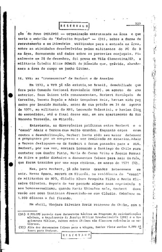 727

      ..
ção    do Povo         (MOLIPO) -- organização            estruturada       na area        e que
seria o em~rião do ·~Exército Pópu~ar"                     -     (31), sobre a forma de
recrutamento           e os itinerários ut.il~zados para a entrada                  na área;
sobre as atividades
                                     ••
                                desenvolvidas. pelos militantes               do    PC     do     B
na irea, fornecendo             ati dados ~obre as parcerias                conjugais.          Fi-
nalmente           em 28 de~dezembro,        foi presa em Vila ClemcntinajSP,                     a
militante           Criméia   Alice Sc~~dt deAlmeida             que, grávida,       abando-
nara a âreà de campo em junho último.


14. VPRe           as "travessuras"        de Herbert e de Anselmo

           Em 1972, a VPR já não existia. no Brasil,                     desrrobilizadaque
fora pelo Comando Nacional                  Provisório     (CNP), em agosto           do        ano
anterior.           Seus únicos três remanescentes,               Herbert    Eustáquio           de
Carvalho,           Tereza Ângelo e Adair Gonçalves               Reis, haviam      sido pa~
sados por Zenaide Machado,                  antes de sua prisão          em 31 de        agosto
de 1971,           ao militante    do MPR, Leonardo            Valentini~    e haviam       fica
do escondidos,           até o final desse ano, em seu apartamento                       da Rua
Noronha Torrezão,             em Niterói.

           Entretanto,        as divergências      políticas        entre Herbert           e     o
"casal" Adair e Tereza eram mui to grandes.                       Enquanto    est.es        eram
contra a desmobilização, Herbert havia sido se~ maior   defensor
e propugnava por um congresso a ser realizado no exterior. Adair
e Tereza desligaram-se              de Herbert e foram passados               para a        ALN.
Herbert, por sua vez, enviara                  Leonardo        a Santiago    do Chile para
contatar           com Onofre Pinto, Maria do Carmo Brito e Ângelo Pezzuti
da Silva e pedir dinheiro                  e documentos        falsos para sair do Pais,
que foram trazidos 'por urna moça chilena,                       em março de 1971          (32).

           Mas, para Hcrbert,             já não havia         grandes    interesses             em
sair. Nessa época, morava em Niterói,                      na residência       do     "casal"
de militantes           do MPR, Cláudio Alves Mesquita               Filho e Maria Eli-
salva Oliveira.           Depois de ter passado            alguns anos reprimindo                 o
seu homossexualismo,              quando Maria Elisalva            sala, Herbert            dava
vazao aos seus instintos                  divertindo-se        com Cláudio.    Embolsou          os
1.000 dólares           e foi ficando.

           J:.'m   abril, Ubajara    Silveira     Roriz retornou         do Chile,         coma


(31.) O ~10LIPO possuia como documentos básicos um Pro~r<lma de reivindicnções
      mínimas, o Rcr,ubmento d:J Justi.ç:JHilitar Revolucionária CH1R). e o Rc-
      gulnmento Hilitar, cmborn estes últimoG não fizessem referência [lO mo-
      vimcnto.
(3~) Al~m dos documentos [a1sos parn R viagem, Onofre rintd enviou 1.000 d6
      larc!i pnrn }[crbcrt.
 