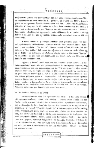 ......
 ~---------- l
          __                                 R E S E R V A O~                                            728


  responsabilidade        de recontatar                 com os três remanescentes                    da VPR.
  Só encontrou-se        com Herbert e, juntos, em junho de 1972, incor-
  poraram os quatro únicos militantes                                  do ~WR, Leonardo          Valentini,
  cliudio Alves, Maria Elisalva~e                         João cisar Belisirio                   de Souza,ã
  VPR, sob a denominação            de "Frente Gerson Theodoro                             de Oliveira   ll
                                                                                                           •



  Com isso, idealizavam           conseguir
                                   ,
                                                          mais dólares                do exterior,     forne
                                                                                                               -
  cendo a im~gem de que estariam                        procurando             reestruturar        a VPR na
  Guanabara.

          A nova "frente" planejou                      editar três publicaç6es:                    um jor-
  nal quinzenal,     denominado             IIJornal Livre"                   (só saíram três         nume-
  ros), uma revista            "La Marca"           (nunca saiu) e uma tribuna                       de de-
  bates, a· "De União"          (só saiu um número).
                                       -           ..                         A fuga de João césar pa
                                                                                                               -
  ra o Chile, em outubro,              desfalcou            ainda mais a diminuta                   "frente".
  No entanto,     jã possuia um militante                              no local onde os d6lares           p_
  deriam ser conseguidos.

          EI?-quantoisso; José Anselmo                      dos Santos                ("Jonatan"),    o ex-
  Cabo Anselmo,     seguindo        as recpmcn4aç5es                         d6 Delegado       Fleury,   bus
  cava contatos     com os remanescentes                      da VPR no Brasil.                  Não encon-
  trando ninguém,        dirigiu-se          para o Chile, em dezembro,                           quando sou
  be por Onofre Pinto que a ALN e a VPR estavam desconfiando                                             que
  ele havia passado para a ."repressão". s6 tranqüilizou-se                                          quando
  Onofre disse qu~ já havia esclarec~do                                  tudo e que, inclusive           ele
  iria receber a incumbência de dirigir a instalação de um núcleo
  armado em Pernambuco, com militantes saídos de Cuba e do Chile.
  Anselmo    retornou     ao Brasil com esse encargo.


  15. O desmantelamento           do PORT

          Reestruturl1do u.p6s as "quedas                    ll
                                                                        de 1970,        o Partido    Operá
  rio   Revolucionário         Trotskista           (POI{T)               ficura mais forte em são
  Paulo, onde estava           localizado         o denominado                  11   nparelho téc;nico"que,
  sob a direção de Rui Osvaldo Aguiar                                  Pfutzenreuter       e Aylx:>rê sá,
                                                                                                   de
  imprimia     o jornal "Frente Operária                          11    e outras publicações          do PaE.
  tido. Trabalhava        para ampliar            suas atividades                      no Rio Grande      do
  Sui, no Distrito        Federal e junto aos camponeses                                 do Nordeste. Seu
  Bir6'politico    estava constituído                      por H~riberto                Bl1ck,     Martinho'
  Leal de C~mpos, Almério Hclqulades de Araújo,                                      Barnabé     1>aleirosFi
  lho.c Ayberê de        sá.   Rui Osvaldo                era o. encarrcgndo               das     ligações
  do Partido com o Secretariado                   Latino-Americàno                       (SLA)      sediado'
  em Buenos Aires.


'=--_-~::_-
         ....
           ----------I                     fi E S [ H :~_~
                                 •.. ,.1 .__..
                                                     V
                                                 . ....      .• __._.__ .l
 