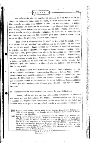 729
                                 IR   E S E.   n v/    L -."}-


            'No inIcio de abril, Heriberto                        reuniu-se          com militantes      do
Distrito        Federal,   numa casa do Gam~, cidade                            satélite      de    Brasi-
lia, quahda.relatou              ~ua viagem        ã u~ss, no ano anterior, e infor
mou a decisão do Partido ·de desiocar                              Iran Jácome          Rodrigues      para
"São Paulo, onde assumiria                um cargo no CC                      (33). Nessa     reunião foi
ainda" estabelecida             a direção       regional            do Partido.           A a~sição      de
                           .'
Heriberto          nessa ocasião       foi gravada ~or                      Iraé Sassi e essa          fita
caiu em mãos da polícia,                alguns di~s depois.

             Logo após a organização              do PORT no Distrito                     Federal,     rei-
niciar-se-iam          as "quedas"        de. militantes                    do partido,      em são Pau-
lo. Em        12   de abril,     foram presos Iran Jácome e Barnabé                                t-t=deiros.
A prisão, rio dia seguinte,                    da esposa deste último,                       Isolda    Gou-
veia Medeiros,           precipitou       uma série de detenções                        de     militantes
de base; que se estendeu                 aos elementos                      da direção,       alcançando,
em uma semana, quase duas dezenas de militantes                                        da     organização
'é    todos os membros          de seu Dirõ Político                         (34).    Caía     ainda     Rui
Oswaldo,           que, ao resistir        a tiros à voz de prisão,                          foi morto no
dia 14 de abril.
             As declarações        dos elementos              presos,           particularmente           as
 de Heriberto,          Martinho,       Epaminondas               Jãcome        e Celso Agra, forne-
 ceram dados que possibilitaram                        a identificação                 e posterior       de-
 tenção de diversos             militantes         em outros Estados.                     Essas prisões,
 que incluiám todos os militantes                         do Birô Politico, desmantelaram
 o PORT que só reapareceria                    alguns' anos depois,                    com novas       lide-
 ranças.


 16. Remanescentes              ~rotskistas        em busca de uma definição

              Nesse início de ano v~rios militantes                               trotskistas       estava~
 em busca de uma definição.                    No Brasil,               remanescentes         da FBT e mi
 litantcs da Organização                Comunista            19 de Maio              (OC 19 de Maio) ~i
 ciaram contatos para uma possível                           fus~o e posterior                filiação       ao



     (33)  pnrticipnram dessa reunião além de Heriberto: Iran Jácome Rodrigues,
           Joio Batista Arrudn, Ira~ Sassi, Aloisio Bezerra de Oliveira ~ Jaime
           Gonçalves de Almeida,
     (311) For.1m presos nessa ocasião: }l.:1rtinho       Leal de Cnmpos e Slo.esposa Ma-
           ria do Socorro Cunha Campos, Alm6rio Melquíades de Ara~jo e sua espa
           sa Karin Bakke de Ai..·.:llíjo,   Ayberê Ferreira de sá, l!eribcrto Bo.ck,CliíU
           dio Antonio de Vasconcellos          C<1valcnnti, Antonio Cl5utlio Comes de Sou
           za c slla companhei.ra Guaracira COlvêa, irm:i de Isoltla,         Epaminondas
           Jicomc Rodrigues, irm~o de Ivan, Celso Acne, F5bio di Cior&i              e su~
           companheira Ana L~cia Bcrç;l llcrnnndez, José Américo de Paula,            }laria
           Sunic '''a t ano!;a C n(.c lO r.'/H"'·''''.i-    "
                                      ~~~_:~             .. ~ ll.~ .
                                                            •..        .l
 
