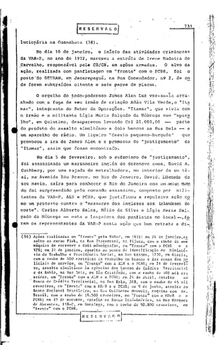 731


lucionária       na 'uanabara (36).

         No dia 10 de janeiro,         o inicio das atividades         criminosas
da VAR~P,       no ano de 1972, marcava       a estréia   de Irene Madeira             de
Carvalho,       responsável    pelf> CR/GS', em ações armadas.        'O alvo da
açio, realizada        com panfletagem      em "frente"   com o PCBR,           foi     o
posto'do     DETRAN,    e~ Jacarepaguá,      na Rua Comendador,       n9 2, de on
de foram subtraídos        oitenta   e seis pares de placas.
                                                                         .•.
         O orgulho     do ~odo-poderoso      James Alen Luz ver-se-ia            arra-
nhado com, a fuga de seu irmã~ de criação            Adão Vila Verde,o            "It~
mar",    integfante     do Setor de Operaç5es.      "Itamar",       que vivia com
o irmão     e   a militante    Ligia Maria Salgado    da Nóbrega       num "apar~
lho", em Quintino,        desapareceu     levando Cr$ 20.000,00                  parte
do produto       do assalto    simultâneo    a dois bancos   na Rua Bela -- e
um aparelho        de rádio. Um ligeiro      "desvio pequeno-burguês"                 que
provocou        a ira de James Alen e a prbmessa      de "justiçamento"                de
"Itamar",        assim que fosse encontradb.

         No diá 5 de fevereiro,         sob o eufemismo    de "justiçamento",
foi assassinado        um marinheiro     inglês de dezenove     anos, David A.
Cuthberg,        por uma rajada de metralhadora,      no interior       de um tá-
xi, na'Avenida        Rio Branco,. no Rio de Janeiro.        David, liberêldode
seu navio,        saira para conhecer     o Rio de Janeiro .com um amigo qu~
do foi surp~eendido        pelo comando      assassino,   composto     por       mili-
tantes da VAR-P, ALN e PCBR, que justificou               a repulsiva          ação co
mo um protesto        contra   o "massacre    dos ingleses    aos    irlandeses do
norte". Carlos Alberto          Sales, H~lio da Silva e Ligia Maria Sal-
gado da Nóbrega        -- esta a lançadora      dos panfletos       no local--;fo
ram os representantes          da VAR-P nesta ação que bem retrata a di-o


(36)    Ações realizadas em "frente" pela VAR-P, em 1972: em 24 de janeiro,a~
        salto ao curso Fisk, na Rua Itacuruss~, na Tijuca. com o roubo de uma
        máquina de escrever e dois mimeógrafos, em "frente" com o PCBR      e a
        VPR; em 31 de janeiro, assalto ao posto de identificaçno do Hinisté7
        rio do Trabalho e Previd~ncia Social, na Rua Uranos, 1230, em Olaria,
        com o roubo de 600 carteiras de trabalho em branco c das armas dos po
        liciais de serviço, em "frente" com a ALN e o l'CBRj em 21 de [everei=
        ro, assalto simult5neo ~s ag~ncias dos bancos de Cr~dito Territorial
        e da Bahia, na Rua Bela, em Sno Cris~6v~o, com o roubo de 108 mii cru
        zciros, em "frente" com a ALN e o PCBRj em 2/1 de abril, assaito      ao
        Banco de Cr~dito Territorial, na Rua Bela, 348, com o roubo de 45 mil
        cruzeiros, em "frente" com o HR-8 c o rCBRj em9 de junho, assalto ao
        Banco Nacional Br:l.silciro, Rua Guilherme H.:n:wcll,
                                    na                          esquina com Av.
        Brasil, COm o roubo de 8.500 cruzeiros, em "frente" com o HR-8 e o
        l'CBR; em 19 de outubro, élssalto ao B.1nco It:l.LÍ-América, Rua Harques
                                                                   na
        de Abrnntes. 118-C, em Dotafogo, com o roubo de 90.800 cruzeiros, em
        "frente" com o l'ClIlL
 