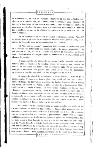 733-



 de Cavalcanti,     no Rio de Janeiro.          Tratava-se     de uma oficina          me-
 cânica da organi,zação, utiliz.ada como "fachada"                   para guardar       m~
 terial e homiziar        o 'dirigente naéional,      José Carlos da Costa.N~
 vamente,     os órgãos de se~uran~a          encontraram    resistência            armada
 que resultou na morte de Hilton Ferreira                 e na prisão de Cid            de
 Jesus Torres.

       As informações        de Hélio da Silva causaram,             t.aml::Xm,
                                                                             "queda"
 no MR-8, com a prisão        do dirigente       Nelson    Rodrigues     Filho, ele-
 mento de ligação c6m as organizaoões              da "frente".

       As ·'mortes de março" causaram             indiretamente       problemus        pa-
 ra a combalida     estrutura      da organização.        Em maio, intimidada, Ma
 ria Emilia Silva, ativa militante              do Setor de Imprensa              na Guan~
 bara, desligou-se       da organização        e abandonou    o Pais, alegando pr~
 blemas de saúde.

       o    agravamento    da situação        da organização    impunha urna ten~
 tativa para a reversão        do quadro.       Como já parecià        ser        norma na
 VAR-P, em ocasiões de crise,              foi convocado    pelo CN um novo con-
 gresso, o terceiro.       Em julho, realizava-se' na Ilha do                 Nosqueiro,
 em frente a Belém, no Pará, o III Congresso                 da VAR-P.

       o    reduzido plenário       espelhava     a fase difícil        vivida        pela
 organização.    Presentes:       James Alen Luz, José Carlos                da    Costa,
 Irene Madeira    de Carvalho,        Antônio    da Cunha Losada,       Sônia Venân           I
 cio Cruz, um casal de Belém e como convidado                 o dirigentedo PCI3R,            I
 Getúlio de Oliveira       Cabral. As discussões           giraram    em torn?        das I'
 táti~as, com o objetivo          de, numa visão autocrítica,           corrigir         o
 desvio militarista.       Decidiu-se       dar ênfase ao trabalho           de ~!ssas,
 procurando    maior penetraç~o        no setor operário.       Os delegados          pr~
 sentes elegeram     um novo CN constituído          por James Alen Luz, Jos6
 Carlos da Costa e Irene Madeira             de Carvalho.

       Na tentativa       de reestruturar        a organizaçâo,       os membros       do
 CN atribuíram-se    missões       específicas.     James Alen pel~'üncceriu na
 Guanabara    tentando    reestruturar       a organização     e fuzendo contato
 com as organizações       da "frente", procurando           incentivClr as ações
 politico-armadas, ao invés das rotincíras           ações de sobrcvivênci.éJ..lr.s;.
 ne iria para o Rio Grande do Sul a fim de, em ligaç50                       com Antõ-
 nio dLl Cunhu. Losadu. c' Sônia Vcn5.ncio Cruz, restabelecer                      conta-
 tos com militantes       da 'organizaç50 naquele          estado,    visando       a po~
 terior deslocamento       para as ãreas do Rio c S~o Paulo, considera
 das priorit5rias.       Jos6 Carlos dcslocar-se-ia           para ~50 Paulo, por
---------------1              n   F. $_~   <~-.'.:,-'~,:!-----------------l
                                                 '
 