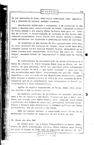 [R E S E n V ~~ O                                       734


já ser conhecido        da área, onde havia trabalhado                        como   operário,
com a intenção de retomar antigos                         contatos.

       Abandonando       Belém após o con'gresso, o CN reuniu-se                          em S,ão
~aulo e decidiu pela reestruturação                          do CR/RS,      indicando    Antônio
da Cunha Losada e sua amante, Sônia Venâncio                             Cruz para as         tare-
fas de direção.        A reestruturação            do trabalho            em 'São Paulo,       con-
siderada prioritária,         ficou adiada para março, quando                        a organi-
zaçao acreditava        ter resolvido          o problema              da falta de recursos.

      Os trabalhos        no Rio Grande do Sul, prejudicados                         pelo bai-
xo nIvel' político       dos contatos          de Losada,              foram ainda mais difi
cultados quando Carlos Avelinq                 Fonseca. Brasil, desiludido com os
rumos tornados pela organização,                 distribuiu             uma carta em          Porto
Alegre,   acusando      Losada de "oportunista"                       e James Alen de "bando           :e
leiro".

      As dificuldades         de'arregimentação                      de novos rniiitantes e a
falta de rec~rsos da VAR-P levaram, James Alen ao Chile,                                 em     se-
tembro.   Em      seus contatos,         James foi procurado               pelos integrantes
das duas facções do NR-8 -                 que tinha "rachado" -                 para que fo~
sem reconhecidas. pela VAR-P. Demonstrando                            uma posição       firme     e
ocultando        a real situ~ç~o de sua despedaçada                       organização,     James'
1len recusou o reconhecimento                da VAR-P ~s duas correntesdo !'1R-8,
afirmando que s6 as reconheceria                  caso retornassem             ao'Erasil. pa-
ra prosseguir        a luta revolucionária.
             o            _

      Apesar da empafia demonstrada                          no Chile, James Alen retor-
nou sozinho e com os bolsos vazios.

      As difíceis        condiç6es         de militãncia              nos grandes       centros,
como o Rio de Janeiro         e são Paulo,                 fizeram com que a VAR-P vol-
tasse sua atenção para Porto Alegre,                           onde, julgando     menos forte
a estr~tura       dos órgãos de segurança,                     procuraria    recursos     finan-
c~iros e humanos para desenvolver                         o trabalho politico        nas ~reas
prioritárias,       Rio de Janeiro          e são Paulo.

      Ap5s um sucesso inicial,                 a organizaç5o             seria vItima     da su
bestimação       dos 6rgãos de segurança                   do Rio Grande do Sul.


18. Surge uma nova ~N

      No inicio desse ano o Grupo Independ6ncia                              ou Morte     (GIM),
emborLl de forma atabalhoada,               crescia.            Novos üc1eptos erum alicia
dos pnrn os Grupos de Ação                (Gn) de impressão              do 'jornal, de        in-

                               l~~ ---_
                                __ .•.
                                         E S E H V rI
                                                  .•...
                                                             ~J
                                                          _._~ .--
 