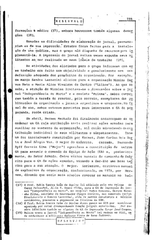 ,:..
                                                                                '.
                                         r   R E S E      -n v   fi. l. O,
                                                                                                                    735



       forma'çõe~ ~ médico' (37), embora houvessem                                    também algumas              deser
       çoes       (38).

                  Sahad~s as dificuldade?                    d~ elaboração              do jornal, permane-
       ciam as de 'sua impressão:· Estudos                           foram feitos para a                    instala-
       ção de ~~a gráfica,              mas o grupo nãó dispunha                         de recursos para im
       plementá~la~          A    impressão        do jorrial'muitas vez~s expunha                           seus mi
       litantes      ao, ser realizada                 em seus locais de trabalho                       (39).

                  As atividades. dos aliciados                       para o grupo indicavam                      que es
       se trabalho          era feito sem objetividade                         e possivelmente              sem     uma
       definição      adequada         dos propósitds                da organização.             Por        exemplo,
       em março sahdra Lazzarini                       aliciou para a organização                   Nicolau ZaE
       vos Neto e Maria Alice Viveiros                           de Castro            ("Lilice"). Ao que se
       sabe, a atu~ção de Nicolau                       limitava-se            a .discussões sobre o jOE
       nal "Independência              ou Morte"           e a revista               "Prisma".    Ambos cumpr.:!:.
       ram'também          à tarefa     de remeter,              pelo correio,            exemplares             das pu,
       blicações          da organização           a jornais argentinos                   e uruguaios. No f.:!:.
       nal do ano, ambos estavam previstos                               para integrarem           o GA de pro
       paganda,      recém criado.

                  Em abril, Hermes Machado                       foi finalmente           encarregado             de co
       ordenar um GA cuja atribuição                         seria realizar              ações armadas para
       auxiliar      no sustento         da organização,                     até então sobrevivendoda con
       tribuição          i~dividual     de seus militantes                     e simpatizantes.                   ESSe
       GA foi inicialmente              constituído              por Hermes, João Carlos Reis Hor
       ta e José Sérgio Vazo O major do Exército,                                        cassado,           Fernando
       Ryff Correia Lima               ("Major") aguardava                    a constituição           de        outros
       GA para assumir o comando da Equipe de Ação                                      (EA) e,        posterior-
       mente, do Setor Armâdo.                    Cedeu vários manuais                   de campanha do ExéE
       cito para o GA de ações armadas,                            visando       a dar-lhe        uma base te~
       rica para a sua atuação.                    O      Major,         inclusive,        criticouo             manual
       de explosivos             da organização,             confeccionado,              em 1970, por              Her-
       mes, dizendo que seria mais simples comprar os manuais                                               no     bal-


       (37)   o PrOL. Rubim Sa.ntos Leão de Aquino foi aliciado pelo seu colega    do
              Curso Psico-Pr~, J~lio F. Rosas Filho, para o GA de impress~o do, jor-
              nal "Independência ou Norte". No Hospital Pedro Ernesto, Gerson Noro-
              nha Filho, sobrinho do Governador Clwgns Freitas, sua namorada Evelyn
              Eiseirnstein e Sandra Lazzarini, al~m de outros estudantes e rn~dicos
              residentes, passaram a engrossar as ,fileiras do GIM.
       (38)   O ProL Rubim Santos Leão de Aquino durou pouco no GUl por    sentir-se
              agastado por estar desempenhandofunç50   julgada subalterna.    Por ra-
              z~cs id~nticas tamb6m se afastou do GA de impress~o Ccsar Jos~ Campos.
       (39)   ~luitas vezes o jornal "Independência ou Morte" foi rodado no SESI,on'
                                   °
              de trab.:tl1wva militante RolicrtoPi,nto de Luna Pcdros~.

                                             ~.        S ~_H-~~,-:~~~ll_~-J
                                                                      l
 