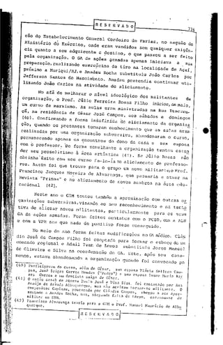 r    E SE    n'v    A~   o

        cão do Estabelecimento                     General Cordeiro de Farias, no saguão do
        Ministério          do Exército,            onde eram vendidos               Sem qualquer                 exigãn_
        cia quanto a seu adquirente                         e ~estino,          o que passou                 a ser feito
        pela organização.               O GA de ações ~rrnadas apenas                          iniciava            a     SUa
        preparação,realizando                    exerc~cios        de tiro na localidade                        de Açai,
        próximo a MuriquilRJ,e                    Amadeu      Rocha substituiu                João Carlos                pOr
       Jefferson Santos do Nascirn~nto. Amadeu pretendia                                               continuar        uti_
       lizando João Carlos na atividade de aliciamento.

                No afã de melhorar                  o nível ideológico               dos militantes                       da
       organização,           o Prof. Júlio Ferreira                  Rosas Filho                  iniciou,em maio,
       um .curso de marxismo.                    As aulas eram ministradas                     na Rua Itacuru_.
       çg, na residincia               de Cãsar Jos~ Campos,                    aos sábados              e     domingos
       (40). Confirmando               a forma indefinida                 de aliciamento                 da organiz~
     ção, quando os presentes                      tomaram conhecimento                  que as aulas eram
   realizadas            por uma organização                  subversiva,           abandonaram                o curso,
   permanecendo              apenas os encontros                do dono da casa e                        sua     esposa
   com o profe~sor. 'De forma semelhante                                  a organi zação .tentou                  esten
   der seu proselitismo                    â ãrea artistica ·(41). Se Jfilio Rosas                                      nao
  obtinha'êxito               com seu cUrso fa-Io-iano                     aliciamento                 de professo-
  res. As.sim foi que trouxe para o grupo um novo mil itan te,o Prof.
  Francisco             Jacques Moreira de Alvarenga,                       que passaria                 a atuar na
  Revista "Prisma" e no aliciamento                                de novos membros                    na área cdu-
  cacional  C42}.

              Neste ano o GIM tentou também a aproximação                                         com outras or
 ganizaç5es subversivas,visando  ao seu reconhecimento e ná tenta
           "
 tive de aliciar novos militantes, particularmente    para os seus
 GA de -açoes armadas.                   Foram feitos contatos                   com o PCBR, com a lLN
 e com a VPR sem que nada de positivo                                fOsse cOnseguido.

             No meio do ano foram fei tas modificaç5es                                   no   ('.Jl.   m2dico. Cláu
dia José de Campos Filho foi Cooptado para formar o esboço de um
comandá regional e ldail Ivan de Lemos substituiu Jorge Hanuel
de      Oliveira        e Silva na coordenação                     do GA. ~ste, após seu                        casa-
mento, estava abandonando                         a organização            quando        foi convocado              p~

(l,O)     Part-icipavam      do curso,    além de C~s.lrJ     Sll.:1 esposa Flavia    Sol lera                   Cam-
          pos, José      Scigro  Correi! ~Icndcs    ("Pedro")    e sua esposa      IVOll(' Naria                  Bar
          rO$     Corrca    c um dentista     amigo de Cés.1r.
(1.1)0       cnt.1o C.:1sal de atores      Paulo .José e Dina Sfat.             foi contatado          por Ana
         Araújo     de Arruda    A1ullCJllCl-quC, mas 11.10 <lCcitOll torn.:1r-se          lI1ilit:ll1tc.    O
         composi tor Capinam,        procurauo      por Cl:iudio      C:llllpO.s,  chegoll    a ser apre-
         sentado     a AIl:1dcLJRocha,   Il:1S, a1eg.11)(10 f;j1t:l    de teu'po,     escusou-se          de
         Ilil itnr  no GHI.
(tâ)     Fril1cisco     Illv;lrcngn    trnria     (l:1ra   o CUI o ProL        Hanoe1    N;lllric.io        de Albll
         qliCl"C]llC.
 