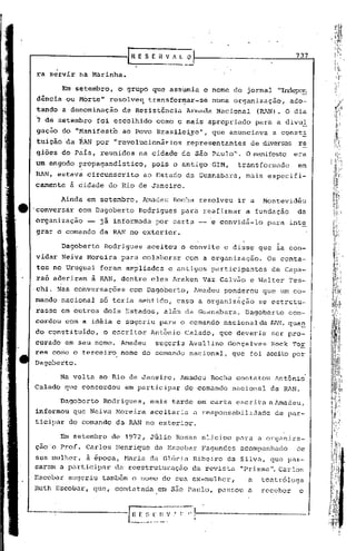 •     o
                                    r     E S (i~ V~_~
                                                                                                         737

    ra servir na Marinha.

                 Em s~ternbro, o' grupo que assumia o nome do jornal "Indepc!i
    dencia ou Morte"            resolveq          transform.ar-se numa organização,                    ado-
    tando a denominação            de Resistência                 Armada    Nacional       (RAN). O dia
     7 de setembro           foi escolhido          como o mais apropriado                 para a divul
    gação do "Manifest'o ao Povo Brasile~o",                               que anunciava       a const~
    tuicão da RAN por "revolucionários                             representantes      de diversas re
    ,giões       dO P~ís, reunidos        na cidade de são Paulo". O manifesto era
    um engodo propagandístico,                     pois o antigo           GIM,    transformado          em
    RAN, estava circunscrito                ao Estado da Guanabara,                  mais especifi-
    camente            à cidade do Rio de Janeiro~

                 Aindà em setembro,        illnadeuRocha resolveu                  ir a     Montevidéu
    'conversar dom Dagoberto              Rodrigues              para reafirmar      a fundação          da
    organização            -- já informada          por carta -- e convidá-lo                para inte
    grar o comando da RAN no exterior.

                 Dagoberto     Rodrigues          aceitou o convite             e disse que ia con-
    vidar Neiva Moreira            para colaborar                 com a organização.         Os conta-
    tos no Uruguai foram ampliados                            e antigos    participantes      de Capa-
    raó aderiram            à RAN, dentre eles Araken Vaz Galvão e Walter Tes-
    ·chi. Nas conversações           com Dagoberto,                   Amadeu    ponderou    que um co-
    mando nacional            só teria sentido, caso a organização                         se estrutu-
    rasse em outros dois, Estados,                    além da Guanabara.             Dagoberto         con-
                                                                                                                I
    cordou com a idéia e sugeriu para o comando nacional da ~~, qua_n ,
    do constituido,            o escritor         Ant~nio         Calado,      que deveria    ser pro-          I'
    curado em seu nome. Amadeu                      sugeriu Avellino             Gonçalves    Kock Tor          I
    res como o terceiro            nome do comando nacional,                      que foi aceito por            I
    Dagoberto.

                 Na volta ao Rio de Janeiro,                    Amadeu     Rocha contatou           Ant6ni~
    Calado que concordou            em participar                 do comando      nacional    da RAN.

                 Dagoberto    Rodrigues,          mais tarde em carta escrita a Amadeu,
    informou que Neiva Moreira                    aceitaria           a responsabilidade            de par-
o   ticipar do comando da RAN no exterior.

                 Em setembro     de 1972, Júlio Rosas aliciou                      pnra a organiza-
    ção o Prof. Carlos Henrique                    de Escobar Fagundcs              acompanhado          de
    sua mulher, ã época, Maria da G16ria Ribeiro da Silva, que pas-
    saram a pLlrticipar da' reestruturnç5.o da revista "Prismn Cnrlos                         li.



    Escobar sugeriu tamb6m o nome de sua ex-mulher,                                    a    tentr610ga
    Ruth Escobar, que, contntndn                    em são Paulo, passou               a    receber       o


                                                                ,. f,I,                                   --'
                                     IH   r: :;    F 1I V •
                                     -- ----.-
                                                                      I
                                                                      I
                                            .•.        ..•.
 