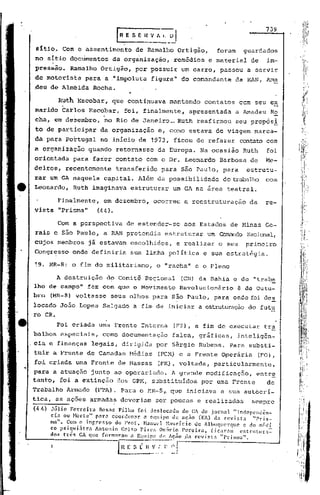 739
                                         rR ES E         n   V~~    _~J
 sItio. Com o assentimento                         de Ramalho Ortigão,              foram     guardados
 no sítio dbcumentos                 da organização,                  remédios    e material    de     im~
 pressão.       Ramalho Ortigão,                   por possuir um carro, passou a servir
de motorista para a ."impoluta figura" do comandante                                        da RAN,.Ama
.deu de 'Almeida Rocha.
                                              ..
           Ruth Escobar,             que continuava                  mantendo    contatos    com seu ex
 marido Carlos Escobar,                      foi, finalmente,               apresentada     a Amadeu        Ro
 cha, em dezembro,
                  :;           ."
                                no Rio de Janeiro_Ruth                        reafirmou                -
                                                                                            seu propos~;
 to de participar             da organização                   e, corno estava de viagem marca-
.da para Portugal             nG início de 1973, ficou de refazer                            contato com
 a organização          quando           retornasse            da Europa.       Na ocasião    Ruth     foi
 orientada        para fazer contato com o Dr. Leonardo                              Barbosa    de     Me-
deiros,       rebentemente               transferido               para são Paulo, para        estrutu-
rar um GA Í1aquela capital.                         Além da possibilidade             de trabalho coril
 Leonardo,        Ruth imaginava                  estruturar         um GA na área teatral.

           Finaimente,         em dezembro,                  ocorreu      a reestruturação      da     re-
.vista "Prisma"             (44)     •

           Com a perspectiva                 de estender-se               aos Estados     de Minas Ge-
 rais e são Paulo, a RAN pretendia                                 estruturar     um CornandoNacional,
 cujos membros          já estavam escolhidos,                        e realizar     o seu     primeiro
 Congresso onde definiria                         sua linha política             e sua estratégia.

 !9. HR-8: o fim do militarismo,                              o "racha" e o Pleno

          A destruição              do Comitê Regionnl                    (CR) da Bahia e do "tra'ba
lho de campo" fez com que o Movimento                                  Revolucionário        8 de Outu-
bro     (MR-8) voltasse              seus olhos para são Paulo, para onde foi de~
locado João Lopes Salgado a fim de iniciar a estruturaçãodo futu
·ro CR.
          Foi criada urna Frente Interna                              (FI), a fim de executar          tra
balhos especiais,              como documentação                     falsa, gráficas,        inteli.gên-
cia e finanças            legais, dirigida                    por Sérgio Rubens. Para substi-
tuir a Frente de Camadas Médias                                (FCM) e a Frente Operária             (FO),
foi criada uma Frente de Massas                                (FM), voltada,      particularmente,
para a atuação junto ao operariado. A grande mOdificaçno, entr~
tanto, foi a extinção dos GPM, substituídos por uma Frente   de
Trabalho Armado            (FTA). Para o MR-8,. que iniciava a sua autocrí-
tica, as ações armadas deveriam                               ser poucas e realizadas            sempre
(4/1)   Júlio   Ferreira   Rosas Filho    foi deslocndo      do CA do jornal           "Independên-
        cia ou Horte"     parn coordenar     a equipe    de ação      (EA) da revista             "Pri.s-
        ma". Com o inr.resso     do Prof.    H.:muel H.lt1rício    ele Albuquerquc          c do médi
        co psiqui~trn    Antonio   Celso   Pires   Os6rio    Pereira,       [icnrnm       cstrlltura=
        dos três    CA que formaram    n E'1llipC de !lç.io .d.:t rcvist.:t      "Prisma".

                                         I H f.    S_~   n"~!~'~~J
 