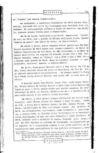 rRESERVIOO                                                       740


em "frent'e" com outras organizações.

           Na realidade,            a estrutura             brasileira           do HR-8 estava             esfa-
celada, contando                com cerca' de 15 militantespo.r.:l
                                                                realizar                               suas ati
vidades.       Em contrapartida                 ".
                                              crescia          a Seção do Exterior                  que,doChl
ie, buscava outras                 linhas para a organização.
                                      ,
            Em 30 de março,             aconteceu           a primeira            importante            "queda"

do ano, no MR-8, com a'prisão de Nélson Rodrigues Filho,                                                 quando

"cobria um ponto" com Hélio da Silva, da VAR-Pa1mares.
            Em abril e junho, Paulo Roberto Jabour participou                                          dos dois
únicos assaltos                 do MR-8 nesse ano, respectivamente,                             ao Banco de
Crédito Territorial                  da Rua Bela, em são Cristóvão,                            e ao Banco
cional Brasileiro,                 na esquiná da Avenida                       Brasil   com a Rua            Gui-
lherme Maxwell,                 ambas em "frente"               com o PCBR e com a VAR.
a última ação armada do MR-8.                           Seus militantes,                acuados         e    ame-
drontados, puscavam,apenas,                            a sobrevivência.

            ,Em Junho, foram presos Eduardo                       Lessa e Ana Har ia. Em 3 de j~
 lhO, Paulo Roberto Jabour foi preso na Guanubar.a. No fim do                                                 mes,
 OS       jornais noticiavamos desap:trccirnentosde Sérgio Landulfo                                          Purt~
 do e Paulo Costa Ribeiro Bastos,                              dos quais não se teve mais no-

 ticias.
             A Direção          Geral       (DG) decidiu fugir              (45). João Lopes Sél1ga-
      .                    .
 do, Sérgio Rubens de Arélújo Torres· e João Luiz Silva Ferrei:rae~
                                                                d
 locam-se pa~a o Chile acompanhados                                por ~utros ~uadr~s.                  Os rema-l
 ne~centes              do MR-8, no Brasil, dispersaram-se                           c a história            da oEI
 ganização              passou a ser escrita                desde Sélntiago.                                             I.
             No Chile, o HR-8 ganhou alguns militantes                                       de outras orga-l
 nizações,              como Nélson Chaves dos Santos e José Ibrahim,                                       vindos
 da VPR, e Neusa Maria Barbosél Sader, do POC. Amadeu ThiélgO                                                        de
 Mello, ex-militante                  do MNR, ministrava                   cursos        aos       quadros           do
 MR-8. As diverg~ncias,                      entretanto,            erélm evidentes            e     centravam-
  se, a grosso modo, na divisão                             entre "militaristas"                   e "massisG.ls",
 .estes preocupados                 em dar uma nova dimensão                       ã linha po1itica                  ~
 MR-8, voltada para o trabalho                              de rnélssa.Segundo                SUélS teses, o
 ano        de 1972 marCélva um período                       de transição,             célracterizéldo por
  um impasse: ou a organizélção mudava                  ,
                                                                      a sua linhél política
                                                                             .
                                                                                                            ou dc-
  sapareceria             como conscqUência                 de sua pr5tica           militaristél, ba;,ca

  (tIS)      Com   él   saída   de Carlus    Alberto        VieiJ:.:1 Nuniz,     n Dhcç:'o     Geral     do l-lR-8
             havia passado a ser integrada'por Jo~o Lopes Salgado, S6r~io RubcnG
             de At:'mijo Torres, Sérr,io Lnnull1.fo Furtado c João Luiz Silv.:1 Ferrei-

             ra.                              [~l=~~i-;;        V --"~)   0.1·
 