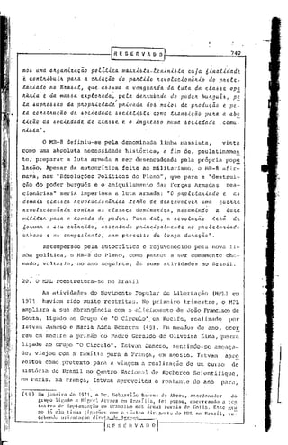 742


mo~ uma. OlLga.n..t.Za.CdO polZ.t.t.ca. ma.ILxL~.ta.-.e.e..H.t.n.t..6ta. 6.t.na.l.t.dade..
                                                                     cuja
e  contlL.t.bu.t.1Lpa.lLa. a. cIL.t.a.ção do pa.~.t.do lLevoluc.t.onãlL.t.o do plLole..-
talLia.do noBILa.ó.t.l, que.."a.6.6~ma a van.gua.lLda. da luta. da cla.6.6e Op!
lLãlLia" e.. da. ma.6óa. e..x.plolL"ada.,"e..la de..ttlLuba.da do podelL bUlLguê.6,
                                          p                                          pe..
                                                                      ;"                                                                    -
la. ~uplLe..ó6ão                 da. plLoplL.t.eda.de..
                                                      plL.t.va.da.doó me.t.oó de.. PlLoducão e pe-
la. conó.tlLução                  da. 6oc.t.eda.de 6ocia.l.t.6ta. como .tlLan6.t.ção pa.lLa a. a.b~
lição    da. 6ocie..da.de.. de.. cla6óe.. e.. o inglL~66o                                                    numa    6oc.t.edade.. .comu-
n.t.6.t.a.".

                 o   MR-8 definiu-se                         pela denominada                               linha massista,            vista
como uma absoluta                          necessidade                        histórica,                   a fim de, paulatinnme~
te; preparar                     a luta armada a ser desenc~deada                                                   pela pr6pria       pop~
lação •.Apesar da autocrítica                                               feita ao militarismo,                            o ~1R-8 afir-
           "                                                                                                             ,
mava, nas "RGsoluções                                   Políticas                    do Pleno", que para a "destrui-
ção do poder burguês e o aniquilamento                                                                 das Forças Armadas              rea-
cion5rias'l                seria imperiosa                                        aó
                                                                      a luta armada:                         "O plLoleta.lL.t.ado e
de..mal6 cla.66eó lLevoluc.t.onãlL.t.a.6 telL~o de deóe..nvolve..1L uma. gue..lLlLa
lLevoluc.t.onãlL.t.a. contlLa. a.6 cla.66e6  dom.t.na.ntc6, a..66um.t.ndo a. luta.
m.t.l.t..t.a.1L
            paha a tomada. do podelL. PalLa tal, a. lLevotucão            tehã    de
6olLma.1L o .6eu eX~lLc.t.to, ~66entado      plLlnclpatmente    no plLoletalL.t.ado
uhbano    e no campe~.t.nato,      num phoce66o     de longa   dUlLacão".
                 Retemperado               pela autocrítica                               e rejuvene~ido                 pela hova li-
nha politica,                     o MR-8 do Pleno, como passou                                                a ser comurnente Ch,:l-
mado, voltaria," no ano seguinte,                                                     ãs suas atividades                      no Brasil.


20. O MPL reestrutura-sc                                         no Brasil

                 As ativid~des                    do Mo~imento                       Popular de Libertação                        (MPL) em
1971             havialu sido muito restritas.                                           No primeiro                trimestre,        o MPL
ampliara a sua abrangência                                            com o "aliciamento de João Franciscode
Souza, ligado ao Grupo de "O CIrculo", em Recife, realizado                                                                             por
Istvan Janeso e Maria AIda Bezerra                                                            (49). Em meados                do ano, oeor
reu em Recife a prisão "do Pad~e Geraldo do Oliveira                                                                          Lima, que era
ligado ao Grupo "O circulo".                                               Istvan Janeso,                      sentindo-se        ameaça-
do, viajou com a familia para a França,                                                                em agosto.            Istvan    apr~
veitou corno pretexto                             para a viagem                          a realização                de um curso         de
História do Brasil no çentro Nacional                                                              de Rechcrcc          Scicntifique,
em Paris. Na França, Istvan aproveitou                                                             o restante           do ano        para,
       "

(49)           Em janeü'o     lic 1971, o Dl'. Sebastião         Bai.-ro5 de Abreu,      coord~nador         do
               Crupo li~ilclo a Higl1c~ ArrtlCS ('111 nr.asília,           [oi preso,    encerrando     a. tcn
               t~tiva.   de illlpla.n~nção    do trnhalho     n.15 ál'C!il5 rurais    dc' CoLís.    Ess~ gr~
               po j'::: não tinh;l    1:ie.1ç01.'~; com o núcleo   dirif,l'nl"c    do ~ln,  no Brasil,     l-C-


    --
               cc1>('1110 o r
                  -----
                                 i .~nt il<; ~o   li   i I'C t
                                                             f
                                                                 J-JI'

                                                                 H   r:
                                                                           "n":> ''''

                                                                          S-;~-~-~      fi.   n
                                                                                               _

                                                                                                   O   I
 