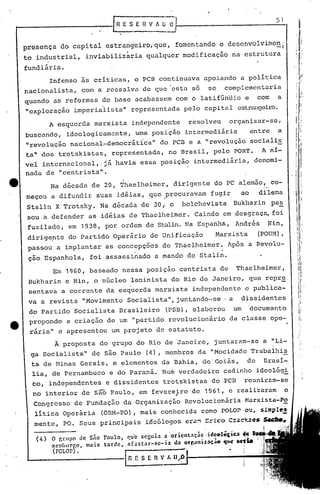 51



presença     do capital estrangeiro, que, fomentando o dcscnvolvimc~i
to industrial,        inviabilizaria         qualquer modificação             na estrutura
                                                                                                                        "
                                                                                                                  ,:
fundiária.
        Infenso as criticas, o PCB continuava apoiando a politica
nacionalista,       com a ressalva de que~estn so                    se     complementaria
quando as reformas de base acabassem com o latifúndio e                                 com              a
"exploração imper ialis ta" representada                    pelo capital estrangeiro.

        A esquerda marxista independente                      resolveu       organizar-se,
buscando, ideologicamente, uma posição intermediária                                   entre a
lI
   revolução nacional-democrática 11 do PCB e a IIrevolução                            socialis
ta" dos trotskistas,            representada,          no Brasil, pelo PORTo              A n1-
vel internacional,.já            havia essa posição intermediária, denomi-
nada de      centrista".
            II


                                    .
        Na dãcadn de 20, Thaelheimer,                   dirigente do PC a~emão, co-
meçou a difundir suas idãias, que Iprocuravam fugir                               ao     dilema
 Stalin X Trotsky. Na dãcada de 30,i o                     bolchevista         Bukharin           paE.
 sou a defender as idãias de Thaelheimer.                       Caindo em desgraça, foi
 fuzilado, em 1938, por ordem de Stalin.Na Espanha,                             1ndrés Nin,
 dirigepte do Partido Operário de Unificação                            Marxista        (POUM),
 passou a implantar as concepçocs de Thaelheimer.                            Após a Fevolu-
 çao Espanhola,        foi assassinado           a mando de Stalin.
         Em 1960, baseado nessa' posição centrista de                           Thael~eimer,
 Bukharin e Nin, o núcleo leninista do Rio de Janeiro, que repr~
 sentava a corrente da esquerda marxista                       independente e publica-
 va a revista "Movimento Socialista", juntando-se· a                              d'issidentes
 do Partido Socialista Brasileiro (PSB), elaborou um docum~nto
 propondo a criação de um partido revolucionário da cla~se ope-
                                        II




 rária" e apresentou um projeto de estatuto.
                                                                                                                       I,
           Ã proposta do grupo do Rio de Janei.ro, juntaram-se a "Li_                                                  "
                                                                                                                       I
                                                                                                                            I




  ga Socialista"        de são Paulo (4), membros da IIMocidadq Trabalhis
  ta de Minas Gerais, e elementos da Bahia, de'Goiás,  de Bra~i-
  lia, de Pernambuco e do Paraná. Num verdadeiro cadinho ideológi
                                                                                                                       "!
  co, independentes           e dissidentes         trotskistas do PCB             reuniram-se
                                     ,
  no interior de sãõ Paulo, em fevereiro de 1961, e realizaram                                                o
  Congresso de Fundação da Organização                      Revolucionária Hnrxista-po
   litica Operária          (ORI1-PO),mais conhecida como POLOP ou, simple,!
  mente, PO. Seus principais                 idcólogos crõ~ Erico C:ac.~zes $I~~
                                                                                           i",'   ' ..

   (4) o r,l."UpO dc S;10 P:lUlo, qu'c seGuia ~ ·oricM.;t~~ '~al~oUtÕ,.,jjct.ll411.-1I~'~~8'
                          t3rde, ,,(3star-se-la   "a orr,.J1tlllll:'':::(JIItl> ~,.r 1
                                                                                       .~'
                                                                                           ,.,'
       xemburgo, m3is                                                                   I

         (pOLOr).
                                     IRf.SEnVf.lJ.J)                               •
 