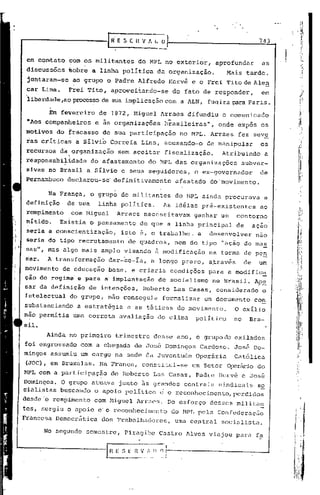 •   í


                                                                                       743


 em contato      com os militantes          do MPL no exterior,       aprofundar       as
 discuss5es      ~obre a linha politica          da organizaçâo.         Mais tarde,
 juntaram-se      ao grupo    o    Padre Alfredo       Hervé e o Frei Tito de Alen
 car Lima.       F~ei Tito, aprOqeitando-se            do fato de responder,           em
 'liberdade,ao processode sua implicação com a ALN, fuq ira para Par is.

            Em feverêiro    de 1972, Miguel Arraes difundiu             o comunicado
 "Aos companheiros         e as organizações       brasileiras",      onde expôs os
 motivos do fracasso de sua participaçâo                 no MPL. Arraes     fez seve
 ias critica~      a Silvi~ Correia         Lins, acusando-o       de manipular        os
 recursos d~torganização           sem aceitar     fiscalização.       Atribuindo        a
 responsabilidade      do afastamento          do MPL das organizações          subver-
 sivas no Br~sil a Silvio e seus seguidores,                  o ex-governador          de
 Pernambuco declarou-se' definitivamente                afastado    do movimento.

            Na França, o grupo de militantes            do MPL ainda procurava           a
 4efinição       de urna linha politica.           As id~ias pré-existentes            ao
 rompimento       com Miguel       Arraes    necessitavam    ganhar- um     contorno
 nItido.       Existia o pensamento         de que a linha principal       de        açao
 seria a conscientização,           isto e, o trabalho,       a     desenvolver       nao
 seria do tipo recrutamento           de quadros,       nem do tipo "ação de mas
    w
 sas   ,    mas algo mais amplo visando         ã modificação       na forma de pe~
Saro       A transformação     dar-5e-Ia,      a longo prazo, através           de    um
movimento de educação          base, e criaria         condições    para a modific~
cão do regime' e para a' implnntação             do socialismo       no Brasil. Ape
sar da definição       de intenções,         Roberto    Las Casas, considerado          o
intelectual      do grupo, não conseguia          formalizar       um documento      co~
substanciando      a estratégia       e as táticas do movimento.           O exílio
não permitia uma corr.eta avaliação              do clima     político     no     Bra-
sil.
           Ainda no primeiro       trimestre    desse ano, o grupo de exilados
foi engrossado com a chegada            de José Domingos       Cardoso.    José Do-
mingos assumiu um cargo na sede da Juventude                  Operária     Católica
(JOC), em Bruxelas. Na França,               constitui-se    um Setor Ü!.")8y[u~io
                                                                               do
l-1PL
    com a participação            de Roberto    Las Casas, Padre Ilcrvé e José
Domingos. O grupo atuava junto 5s grandes centrais sindicais, s2
cialistas buscando o apoio politico ~ o reconhecimento, perdidos
desdc'o rompimento         com Higuel Arraes.       Do esforço      desses militan
tcs, surgiu o apoio c' o reconhecim6nto                do MPL pela Confedcraçfio
Francesa Democr~tica         dos Trabalhadores,         uma central    socialista.

           No segundo semestre,      Piragibe    Castro Alves viajou para fa
 