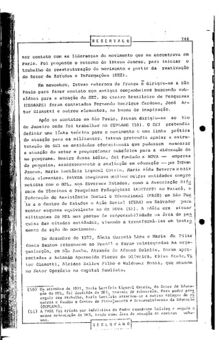 r~   E S E B    v   l~iJ                                  744



zcr contato          com as lideranças          do movimento          que se encontrava              em
Paris. Foi proposto             o retorno de I~tvan Jancso, para iniciar                               o
trabalho      de reestruturaç~o            do movimento           a partir da          ~eativação
do 'Setor de Estudos e Informações
                             ,. .                       (SEI).

         Em novembro,         Istvan retornou            da França e dirigiu-se                   a são
Paulo para fazer contato com. antigos                        companheiros          buscando        sub-
sidios para a atua?ão do. SEI. No Centro Brasileiro                                  de Pesquisas
(CEBRAPE) foram contatados                  Fernando         Henrique      Cardoso,       José      Ar-
tur Gianotti          e outros elementos,             na busca de inspiração.

         Após os contatos            em São paulo,            Istvan dirigiu-se              ao     Rio
de Janeiro onde foi trabalhar                    na CEPLADE          (50). O SEI          pretendia
definir uma linha teórica para o movimento                             e uma linha           prática
de atuação para os militantes.                     Istvnn pretendia             apoiar a estru-
turação do SEI em entidades                   educacionais          que pudessem            mascarar
a atuação do setor e proporcionar                        subsidias       para a       elaboração.
                                                                                                de
um p~ograma.          Dentro dessa idéia, foi fundado a NOVA.--                               empresa
de pe~quisa,. assessoramento                  e avaliação          em educação         -- p:>rIstvan
Jancso, Maria Lectlcia                Ligneul       Cotd n, Haria ldda Bezerra e mais
dois elementos.            Istvan imaginava utilizarou tras entidades. compr~
 metidas com o MPL, nos diversos                      Estados,       corno a Associação            Dif~
 sara de Técnicas           e Pesquisas          ~edag6gicas          (ADITEPP) no Paraná,                 a
 Federação       de Assist~ncia           Social e Educacional                (FASE) em sãó Pa~
 lo e o Centro de Estudos                 e Ação Social           (CEAS) em Salvador                para       I
 montar esquema          equivalente          ao do NOVA         (51). A idéia era         situar. I
                                                                                                               I
 militantes          do MPL nos pontos" de responsabilidade
 quisa das citadas entidades,                    visando       a transformá-las
                                                                                   na area de pe~
                                                                                           em instru           I.
 menta de ação do movimento.
           hm dez8Inbro de 1972,              Sônia. Correia IJins e Maria                   do    pilar
 Costa Santos retornaram                 ao Brasil e foraln reintegradas                      na orga-
 ganização,          em são Paulo. htravés              de Afonso Deleli.s, foram apre-
 sentadas a Anton~o Aparecido                    Flores de Oliveira,               Elias Stein,V~
 tor Gianotti,          Alcides      Salles Filho c 'I'aldemar
                                                              Rossi, que ntuavum
 no Setor Operãrio             na capital paulista.



  (50)    Em sctcml.n:o de 1971,      H.:l r i.:J. Lectíci<1. Ligneul Cotrin,        do Setor de Educa-
         . 9ZLO do   HPL, [oi demiti.d"'l       do m~};, 3cusacla     de suovcrsiio.    Para   poder   pr05
          ~;cr,lIir. sell trabal.ho,  H':ll:ia Lectícl.:l     .:lssociou--!;C a outro;,    colcf~as de c";;
          quenla c fundou o Centro de Pl.:tncj':lmcnt"o               c Ikscnvolvimcnto       da Edl.!caç;?1o
          (CEPLATlE).
  (51)    A FAS1~ f:oi. cri:lda por iniciativa         do P.:ldre c.:m<1.(knsc Leising      c sc[',ula a
          tl1csma orient':l<;ão do ~Ilm, tendo       COlHO ilrca de atuação    O~; ccntJ:os        ul"ha-
          nos.
 
