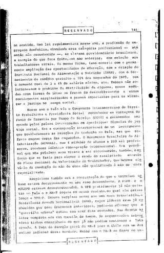 .~
                                                                                                            ,.~.


                                        )RESERVJDO                                         746
                                                                                                            [
se sentido. Uma lei regulamentara' nesse ano, a profissão                              de em-
              ~     ..                                -I
pregado domestico, vinculando essa categoria                       profi.ssional -          até
então não reconhecida              -,    ao sistema previdenciário              brasileiro,
a exemplo do que fora feíto,;no                  ano anterior,         com relação          aos
trabalhadores        rurais. Da mesma           forma, isso ocorria           com a perma-
nente ampliação           das oportunidades           de educação,        com a criação      do
Instituto Nacional            de Alimentação          e Nutriç50      (INAN), com o for-
necimento    de rem~dio gratuito               a 70% dos segurados           do INPS,       com
o aumento real de 3 a 4% do salário mínimo,                         etc. Embora .não so-
lucionassem        o problema       da distribuição            da riqueza,    essas     medi-
das eram formas de levar os frutos do desenvolvimento                              a    esses
contingentes        marginalizados          e passos         importantes    para se alcan-
 çar a justiça no            campo social.
       Nesse ano o ~ars viu o Congresso                        Interamericano      de Direi-
 to Trabalhista           e Previd~ncia       Social         reconhecer    as vantagens       do
 Fund6de'Garantia            por Tempo de Serviço               (FGTS) e recomendar          seu
 cptudo pclos parses interessados                     em áper.feiçoar fórmulas          de ju~
 tiça social. Era a consagração                  internacional        de um      instrumento
 que ~ev61ucionara            as 'relaç6cs ~e trabalho             no Pais, mas que          so-,
 frera enorme carga das csqu~rdas.                     O Movimento        Brasileiro    de Al-
 fabetização        (I-10BRAL).,    com 4 milh6es            de a l.mo
                                                                      s·e 200    mil profcs-·
 sares, recebera            id~nticn      consagração         internacional.     Era    prova-
 vel que nbs próximos              anos viesse a ser reconhecido,                tamb6m,oc!
  forço. que se fazia para elevar a renda do assalariado                               atrav&s
  do Plano Nacional           de Valorização          do Trabnlhador,        'que buscava el~
  vii-,loda condição          de mão de obra não qualificada                 ã mão de        obra       _

  especializada.
        'Auspiciosa também era a constatação                        de qur;:l terrorismo ur.
                                                                           o
  bano estava decisivamente                 no seu ramo descendente.             A FLNN      e     o
  MOLIPO estavam descstruturados.                     1VPR pl~aticamentc já          não exis-
  tia no PaIs e o NR-8 seguia no mesmo caminho, do qual não estclV<l.
  longe a V1R-P. Embora                surgisse nesse ano uma nova organizaçfio,a
  Rcsist6ncia            Armada Nacionalista          (RAN) , cujo~ lideres        eram j~ co
  nhecidos        p"or seus fracassos ant:eriores, podia-se                   af j rJ11al~
                                                                                        que         a
  "guerrilha. urbi:na.l~
                       estava com seus dias contados.                           Sua. derrot.ami
  litar completa            era. uma quest50 de tempo. 1s organizações                     subver.
  .sivns tinham consci6ncia                de que     )cJ.   nâo podiam continunr       a     luta·
  armada. A fuga da dircç~o geral do MR-8 para Q Chile era um dos
  mui .:os
          indicios dessa ven1ac1e. Nc~;se nno o i-1R-8 ao f0.zer no ex-
 