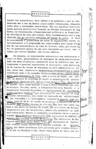 747


  terior sua autocrítica,                                           dera inicio a um processo                                                                                 a que se sub-
  meteriam           uma a uma as demais organizaç~cs                                                                                                           subversivas,            chegando
  todas elas a.conclusões                                           semel~an~es.                                                             Não era possível                          continuar
  ?essa pr~tica militarista/                                                         baseada                                      em métodos                          artesanais               de tr~
 .balho, no voluntarismo                                       e"espon~aneismdpolrtico                                                                                      e na fragilida-
  de ideológica                        de seJ,Js
                                               militantes.                                                                  Esse reconhecimento                                        era o pr~
  lúdio",do fim da terceira                                               tentativa                                              de-tomada                         do poder.             O        fato'
  de proclamarem                        a necessidade                                              do recuo do es.querdismo, visando ao
  fortalecimentb                        e ; p~eparação                                                   das organizações                                                 para maior efic!
  eia de sua" interferência                                              na luta de classes,                                                                      eram, por outro                           la
  do, os primeiros                         passos de uma nova' tentativa                                                                                            que viria                com                 o
  tempo, por outros métodos,                                                        com outras                                                   táticas.

           No entanto,                          as organizaç?es                                                            ~ubver~ivas                              que continuavam                              a
  atuar no País, possivelmente                                                                    em desespero                                               de causa, mostravam-se
  cüda vez mais virulentas,                                                  praticando                                                    atos de violência                            que           ex-
  trüpolavam              a possível                   necessidade                                                        de utilizá-la,                                     como seria oc~
  so do combate às forçás de segurança                                                                                                     ou pela sobrevivência.                                     As-
  sim, nesse ano, registramos, ~ssinatos                                                                                                                    desnecessários               e inj~~
  tificáveis              como o do contador                                                                     r;r~?y_<?.,Mu~do,
                                                                                                       do .J:tanç9
                                                                                                                .•...                                                             Sílvio Nune~
. ~e~,~~ami.l~É~~t~~~~~;~~~~,                                                                                  após o roubo do banco,                                                  sem       rea-
      -                        .                                              -,

  ção, no momenfo                       do abandono                                           do local7 o assassinato                                                             do     gerente

 ~~:;~~~~[l~t,e._i  .•.                         r.e.j;~.~~,"~'l;1"~~~~:.::E~~~~~:~~:,~'i~:J~~~~~:"ID
                                                                                        ..
  da ALN/SP, após terem pichado a loja e feito discursos                                                                                                                               por cin-
 co minutos,              ferindo, ainda, o subgerente                                                                                                      MaurIlio          Ramalho            e           o
 despachante              Rosalino                Fernandes;
 ~~'"':'lLI?.~A~:AI-:i:~~~~"vpormilitantes de ~ma "frent~" d~ org~
                                                                                                               o "justiçamento"
                                                                                                                             ••........   ---------                 ...
                                                                                                                                                                             do
                                                                                                                                                                          ---..    marinhéiro
                                                                                                                                                                                                                 .
  izaçoes subvers1vas" como forma de expressa0 da sol1dar1edade
  o IRA (irlandês); o "justiçamento exemplar" do posseiro João Pe-                                                                                                                                                       tot>6
                           •       <                                                      -                                                                       -c&:             W     i~'    .~~
 reira, C""'
  .• ~"'~<h
            pelo PC do 13, na regiao do AraguaIa; o assassinato do 19
                                               •

 Sargento PMS~-õffiãs                             paulino de Almeida,vque                                                                                         teve seu carro rou
                 -         AO tl~""""'_~           •."_c..,;.",,..j;";"''''~~_''''''''~'''''''''''''''''''''''''~'''''''''''~_~L_'''''''''''''''''''''''                                                    ._

 bado e foi morto no volante                                                           do mesmo, pdr militantes                                                                    do Molipo,
 simplesmente              por ser um policial,                                                                         embora não envolvido                                            na      açao
 anti-subversiva.                          Mortos em condições                                                                            semelhantes                       foram o inve~-                             'ÁI/I~~
               Nário Domingos, Panzariello, ~or
               ...••••.                                                               ,               1~-"'lfZ:r::;a.::.;."".
                                                                                                                                                           militantes
                                                                                                                                                            V
                                                                                                                                                                              da ALN/GI3;'o                          I {r/.AV'
          ,º
          PNGO Luzimar r-lac~ado              por militantes do Mo-                            ~~_~1.~~~d--~,                                                                                                           c..-
                -
 lipo e o Cabo PHSP Silas Bispo Fec,he,,.-por ili tantes da ALN/SP.
                                            m

                                                                                                                                                                                        ~_
                                           ~.                                                 -,-",";'~-~""~


 Vale lembrar nesses ep~i~õdios ~ atitude violenta                                                                                                                           de         Gastone
                                                                                                                                                                                                      ..~
 ~~        que feriu gravemente                                                       três policiais                                                            pela simples            suspei-
 ta de que se dirigiam                              a ela. Dessa forma bruta de agir, sem ne-
 