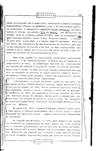 [R E S E R V A~ O                                                           748



nhuma preocupaçao          com a população,                         resultaram                a morte de pessoas
completamente          alheias ao problema, _,corno do funcionário
                                                  a                                                          públi-
co'aposentado,          o sexagenário           ~A>H2}7,,~;~,2;g,"~lJ,R~".;;~,:k,~~':l~$
                                                                                 por mili
tantes do Molipo;          da senhqra   .             ..
                                                ~:;,;,.--  -,~"
                                                íris dO,,,Amªr:al,por mili tantse da
                                                                    ~,~~:         ..


ALN/GB, além. de inúmeros outros                            feridos,                    como os transeuntes       Ma

..-
rino Floriano          Sanchez,
                                            .

                                   Romeu Silva, Altamiro
de oito anos, l~ene Dias,' e o senhor
                                                                                            Firezo,
                                                                                Rodolfo Archmman.
                                                                                                          a menina
                                                                                                           Nota-se
                                                                                                                  ~



que houve urna incidência            do uso desregrado                                    da viol~ncia     por paE
te dos militantes          do Molipo e da ALN, as duas organizações                                              que
tinham o maior núrne~o de militantes                                        com curso em Cuba e que es-
tavam em processo          de desarticulação' no·pais.

        Numa área, porém, as organizações                                              subversivas    continuavam
a crescer -           ci. a "desinformatzya
                        d                                   ll
                                                              •         À        medida que se desfaziam as
organizações          no Pais,     o~ trânsfugas                                ampiavam      os     instrumentos
que serviam ~e v~iculo ã propagand~                                     contra             o Pais no exterior.
Agoraeràm:    a FB-PO e a APHL do B que haviam                                             incorporndo seus qu~
                  .                                                         .
dros no ,trabalho de difundir                   as meias-verdades                             sobre o      Brnsil.
No pptanto, mesmÇ) nesse aspecto,                                 embora               com repercussao       apenas
interna~ ocorre~am          dois fatos ~mportantes:
        - Em novembro,           o Jornal do Brnsil,. publ.icou uma car.t~ de
      jovem gaúcha, Judite F~solini                                Zana~ta.· Tendo concluldo ?pr!
             de Letras, em 1964, Judite                                         resolveu     ingressar     numa 0E
 em religfosa.         Deixou o curso e iniciou o noviciado                                           de doi'sanos.
~m'fey~reiro de 1967, era secretária                                            do bispo auxiliar         de Pelo-
"as. Sentindo         desejo de estudar,                          Judite pediu e obteve uma                      mo-
 csta bolsa de estudos da Adveniat, para o/curso    de Catequese
               .  .
no Instituto Lumem Vi tae, filiado à Univcl-sic1adeCatólica de Lou
      ra. Bélgica.
        Em agosto de 1970,           chegavam                      ã Bélgica Judite e mais vinte
  três padres e freiras brasileiros.                                            Era a·única. leiga -          havia
desistido do h5bito de freira -- embora                                                continuasse    interessada
   catequese.

        No segundo ano do curso, em 1971, para cumprir                                                 uma exig6~
      ~cadamica       de aprcsentaç50             de tese, Judite                            foi a seu orient~
      e informou que pretendia              montar                    sua 'tese em ~orno da"teolo-
giu. da libertuç50': O p~dre J~cques                               vqn Nieuvenhove,                   seu o)~icmt.(l
clo)~,
     disse-lhe         qlle teologia por t.:eologian tcse ficado                                           num pl~
no muito abstrato.          SUCjcriu-lhe,entEio,CJue pnrtü,;'sedc~Un.:'1 "renli-
 