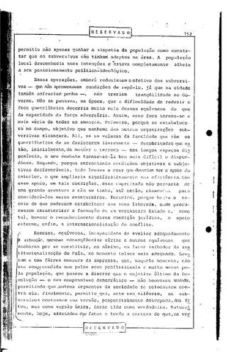 [R E S E R V ~        O                                752


    permitiu    não apenas ganhar a simpatia              da população       como consta-
    tar que os subversivos          não tinhaci adeptos             na arca. A     população
    local desconheci~         suas intenções       e 'estava completamente               alheia
    a seu posicionamento         politico~ideolõgico.

            Essas operações,        embor~ reduzissem o efetivo             dos subversi-
    vos -   que não apresentavam condições           de rcpõ-Io,         já que na cidade
    também sofreriam         perdas -,     nao     traziam           tranqüilidade· ao Go-
             Não se pensava,        na época, que a dificuldade              de reduzir          o
    foco guerrilheiro         decorria    muito mais desses            equivocos        do     que
    da capacidade      ~a força adversária.          Assim,         esse foco tornou-se          a
    mai's séria de todas as ameaças', Primei r·o, porque                   se estabelece-
    ra no campo, objetivo         que nenhuma       das outras organizações                   sub-
    versivas    a~cançara.      Ali, se se valesse            da faculdade       que têm        os
    guerrilheiros      de se deslocarem          livremente            desobrigados      que es
    tão, inicialm,ente,de manter           o terreno      -        nos longos espaços          di~
                         ,                   '

    poniveis,    o seu combate       tornar-se-~a      bem mais difIcil            e dispen-
    dios6. S~gGndo,      porque enfrentando          condições.objetivàs            e subje-
!   tivas de,sfavoráveis, tudo levava a crer que deveriam ter o ap:üo do
    exterior,    o que (;l.mpliariaignifictltivamente
                                  s                                    sua eficiência. Sem
    esse apoio, em tais condições,. eSSél empred.tada não pa~,:{aria de'
    uma grande aventura         e·não se tinha,' até .então, elernen'o;!s pal'",
    considerá-los      meros aventureiros.          rrercciro',porque hé~'<La o                re·-
    ceio de que pudessem         estabelecer       uma zona libe).:-ada,nele procu-
                                                                       o
    rassem caracterizar         a formação       de um verdadeiro         Estado    c,        como
    tal, ~uscar o reconhecimento            dessa condição            jurldica,     o        apoio
    externo,    enfim, a internacionalização              do conflito,

    ,       Receios,    equivocos,       incapacidade         de avaliar    adequadamente
        situação,geraram conseqtl(;ncias sérias e outros                  equívocos            que
    acabaram por se constituir,            no minimó,         em fator inibidor          da ins
    titucionalização         do Pais, no momento       talvez mais adequado,                  Lev~
         a uma férrea censura da imprensa,                que, 'naquele momento,               nao
         compl-eendida nem pelos seus profissionais                     e mui to menos pe-
    la população,      que passou a descrer          que o objetivo         Gltimo da Re-
    volução -     o seu compromisso         democrático         -     nao houvGsse       mudado,
    permitindo    que,outros      ~egmentos       da sociedadG         se colocassem          con-
    tra ela. Finalmente,         permitiu.que,       ante seu, si16ncio,            os        sub-
    versivos    contassem      sua vers~o,. propositalment(~ dóturpada, dos f~
    tos, mas como versão Gnica, fosse tida como verdadeira.                             Natural
    Illcllte,
            hoje, afnsto.dos elosfatos e tendo a cel:te.7.u. que, na ver
                                                          de
 