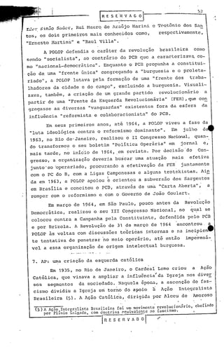 57.
                                             .l~ESE.H'IAG~                                                                   .. '


                    S.:u:1cr,
!.";,;!(.~:. $.irn:io            Rui Hauro. de Araújo              Harini  e Teotônio dos 5<n
tos,     os dois primeiros               mais       conhecidos       como,   respectivamente,

"Ernesto        Hartins"         e "Raul Villa".

           A POLOP       defendia         o caráter         da revolução             brasile~ra            como
sendo      "socialista",            ao contrário            do PCB que         a caractcrizav~                 co-
mo "nacional-democrática".                        Enquanto      o PCB propunha               a constitui-
ção de. uma          "frente       única"       congregando          a "burguesia            e o proleta-
riado",        a POLOP          lutava     pela      formação      de uma      "frente           dos     traba-
lhadores         da cidade         e do campo"r             excluindo       a burguesia.               Visuali-
zava,       também,        a criação        de um grande            partido         revolucionário                   a
 partir       de uma       "Frente       da Esquerda           Revolucionária"              (FER) ,que con
 gregasse         as diversas            "vanguardas"          existentes           fora da esfera               da
 influência           "reformista          e colaboracionista"                do PCB.

            Em seus primeiros               anos,        até   1964,    a POLOP        viveu           a fase da
  "luta      ideológica           contra    o reformismo             dominante".            Em         julho     d
  1963, no Rio de-Janeiro,                      realizou       o 11 Congresso              Nacional, quan- ,
  do transformou                o seu boletim            "Politica     operária"            em     jornal            e,
  mais     tarde,       no inicio         de 1964, .em ~evista.                Por decisão'do                 .Con-
  gresso,        a organização            deveria         buicar     uma atuação             mais        efetiva
  junto'ao        'operariado,           procurando          a efetivação           da FER         juntamente
  com o PC do B, com a Ligas                        Çamponesas        e alguns         trotskistas.             Ain
  da em 1963, a POLOP                apoiou          k   orient~u     a subversão            dos       sargento~
  em Brasília            e concit·ou o PCB,                através    de uma         "Carta       Aberta" "              a
  romper        com o reformismo             e. com o Governo            de João        Goulart.

              Em março          de 1964,     em são Paulo,             pouco        antes    da        Revolução
   Democrática,            realizou        o seu 111 Co~gresso                Nacional,           no     qu~l        se
   colocou        contra        a Campanha          pela    Constituinte,            defendida          pelo     PCB
   e por Brizola.               A Revolução          de 31 de março           de 1964            encontrou.              a
   POLOP      às voltas          com discussões             te6ricas      internas          e na incipientt
   te tentativa            de penetrar            no meio      operáriO,        até então               impermeá-
   vel     a essa organização          de origem               intelectual           burguesa .
                     •.... .-..- ., -. -
   7.     AP: uma criação            da esquerda            católica

               Em 1935,          no Rio de Janeiro,              o Cardeal          Leme     criou        a     Ação
    Católica,         que visava           a ampliar         a influência'da            Igreja          nos diveE
    sos      segmqntos            da sociedade.            Naquela      época,       a ascenção           do fas-
    cismo       dividiu         a Igreja     em torno          do apoio        il    Ação         Int~gralista
    Brasileira            (5). A Ação        Católica,          dirigida       por Alceu           de     AmoroSO

     (5) A Ac;50 Int<,gralistn           nrnsilcirn foi um movimento rcvo l·ucionilrio, chcí indo
         por Plfnio S~l~ndot             com doutrina rquivalcntc ao fascismo.
                                                I R E S E ~~ V A O ~. t
 