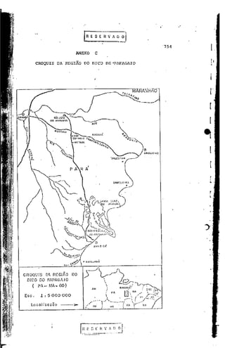 .'




                                     ANEXO            C
                                                                                                                                                                  '754
                                                                                                                                                                              l.
         CROQUIS          DA REGIÃO      DO BICO                    DE "PAPAGAIO
                                                                                                                                                                              rI
                                                                                                                                                                              l




cnOQU IS D~ R[GI~.O                 DO
  BICO DO PAPAGA I O                                                                      ~'
     (    PA-MA.,.GO)                                                                                                               "~cr
                                                                        ,
                                                                        .                 M/I.[lJ01','
                                                                                                             ,                      . :cc,:~'
                                                                    "        PA                 D'U" MA
                                                                                                 "';",                        ",:              r"~ w4:"':"U
                                                                                                                                                         f
 Esc.      .1: 5000 000                               .,            
                                                                        "                 •         ,,-,.,
                                                                                                                 '"       "    1"
                                                                                                                                         I
                                                                                                                                             ~',
                                                                                                                                              -
                                                                                                                                                  PC •••..,·
                                                                                                                                                  ••   _   ••••




                                                 r
                                                     ",~ ".
                                                              y'   ,"
                                                                            '~" .. -..
                                                                                     ..         '
                                                                                                                  ..: ....
                                                                                                                  .,                I'


    Lo C a I i2 a c Õ o    ---l»-         ,J"
                                         .••••
                                                     no'.
                                                                            l.fT..
                                                                                          . :          CiO             ".'         UA

-------
 