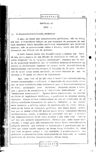 "




...----------:-----r.                                E S E H V fo. L O
                                                                                                                  756


                                           CAPITULO          XI

                                                     1973    .•


      1.   A.reinstitucionalização                    gradativa
                                       .        ".

            o   ano, no dizer dos comentaristas                        políticos,     não se inici
 ara bem. O Presidente              Médici em sua mensàgcm                      de passagem         de ano
 nada abordara            sobre decis6es              políticas       importantes     que deveriam
 ocorrer,            não se pronunciando              sobre o futuro, neste que era pra-
  ticamente           seu último ano de governo.

            o    Pais seguia por6m com tranqüilidade                        e mudara      sua           fac~.
  Já não seria,depois de uma d6cada da Revolução de 1964,um                                                  I'pa_
 .raiso tropica~1I ou um "gigante adormecido".                              Passava por um sur-
  to de progresso           econômico       que na história               moderna só encontra                     p~
  raleIo na performance              japonesa            de tempos atrás. Através desse d~
 ,s~nvolvimento continuado, chegara                         ~ situação de 99 pais                  ociden-
  tal de maior renda bruta nacional,                           no exato momento           em       que            se
  tornara a 7~ naçao em n6mero de habitantes.
                                                                            ,
            Mas, como "pem só de pão vive o homem"/ era natural que ho~
  vcssem contestações              e criticas.              A ampliação
                                                    da autcridade e~Ú:<l-
                                                     .         ,

      tal no meio econômico, como fundamento ,para o desenvolvimento,c.-a
  um fato,            assinalado     pela              imprensa,       chegando     alguns a taxa-
      rem o governo de estapelecqr                    o "socialismo        democrático"                  ou         a
      "democracia       estatizante".           Apesar dessa constat.ação/ em reunião
  do Clube de Repórteres              Politicos/              o professor        de direito         const!
      tucional        Afonso Arinos congratulava-se                    com os resultados                 da p~           f)
      litica econômico-financeira                    do governo.       Começava       a    se           t.ornar
  mai,s candente          a critica acerca da distribuição                        da renda.             Recla-
      mava-se da falta de liberdade                     politica.        Mas todas essas                criti-
      cas que se ouviam e liam,não faziam parte dessa liberdade';'
                                                                 Não era,
      evidentemente,       riinda, Q est~gio de liberdade                       com que        a Revolu-
      çao comprometera-se          desde suas origens e por isso essa                               "cobran
      ça" era uma atitude compreensível.                           Ademais quel como temos des-
      tacado, a culpa pela não compreensiio de[;sa ]ent.a evoluçEio era                                            (10

      próprio governo         que limitou as informaç6es                     ~.populaç50,por                      rd-
      zoes que temos tamb6m exposto ao longo desse trabalho,                                       de        modo
      que cada um possa julgar              a         súa validé:lde.1 lWOI.JÓ~:; to, Vil]
                                                                                 i                      (!        re-
      produzir       o pensamento/nessa              op6rtunidadc/dodeputado                   e        tamb6m
      profc[isor de direito con~~ti.tucional, célio Borja.


i--              ~        ,-------l-,f,~-:~~:~C~~~~ll.~-.------.-
 